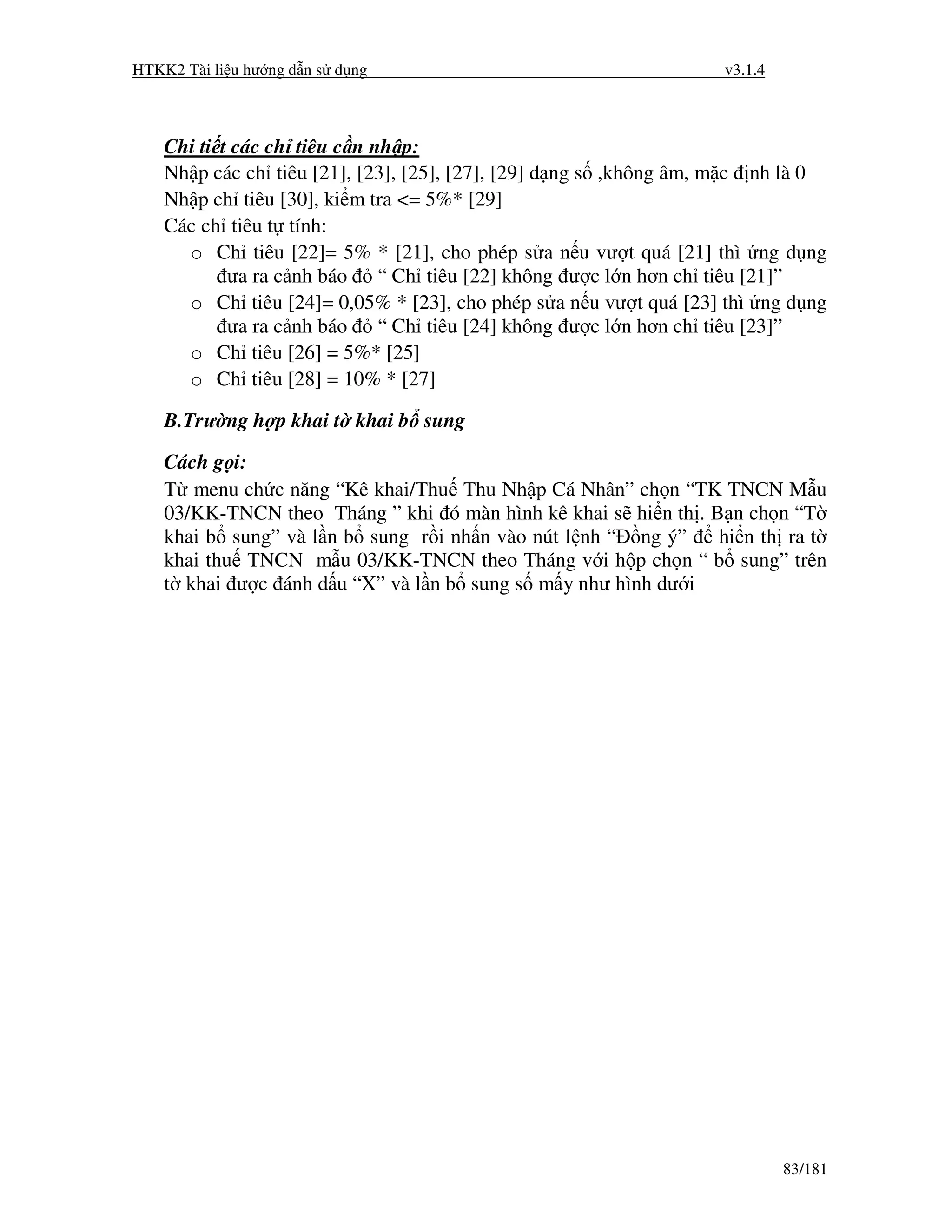 HTKK2 Tài li u hư ng d n s d ng                                    v3.1.4



    Chi ti t các ch tiêu c n nh p:
    Nh p các ch tiêu [21], [23], [25], [27], [29] d ng s ,không âm, m c nh là 0
    Nh p ch tiêu [30], ki m tra <= 5%* [29]
    Các ch tiêu t tính:
      o Ch tiêu [22]= 5% * [21], cho phép s a n u vư t quá [21] thì ng d ng
            ưa ra c nh báo “ Ch tiêu [22] không ư c l n hơn ch tiêu [21]”
      o Ch tiêu [24]= 0,05% * [23], cho phép s a n u vư t quá [23] thì ng d ng
            ưa ra c nh báo “ Ch tiêu [24] không ư c l n hơn ch tiêu [23]”
      o Ch tiêu [26] = 5%* [25]
      o Ch tiêu [28] = 10% * [27]

    B.Trư ng h p khai t khai b sung

    Cách g i:
    T menu ch c năng “Kê khai/Thu Thu Nh p Cá Nhân” ch n “TK TNCN M u
    03/KK-TNCN theo Tháng ” khi ó màn hình kê khai s hi n th . B n ch n “T
    khai b sung” và l n b sung r i nh n vào nút l nh “ ng ý”    hi n th ra t
    khai thu TNCN m u 03/KK-TNCN theo Tháng v i h p ch n “ b sung” trên
    t khai ư c ánh d u “X” và l n b sung s m y như hình dư i




                                                                            83/181
 