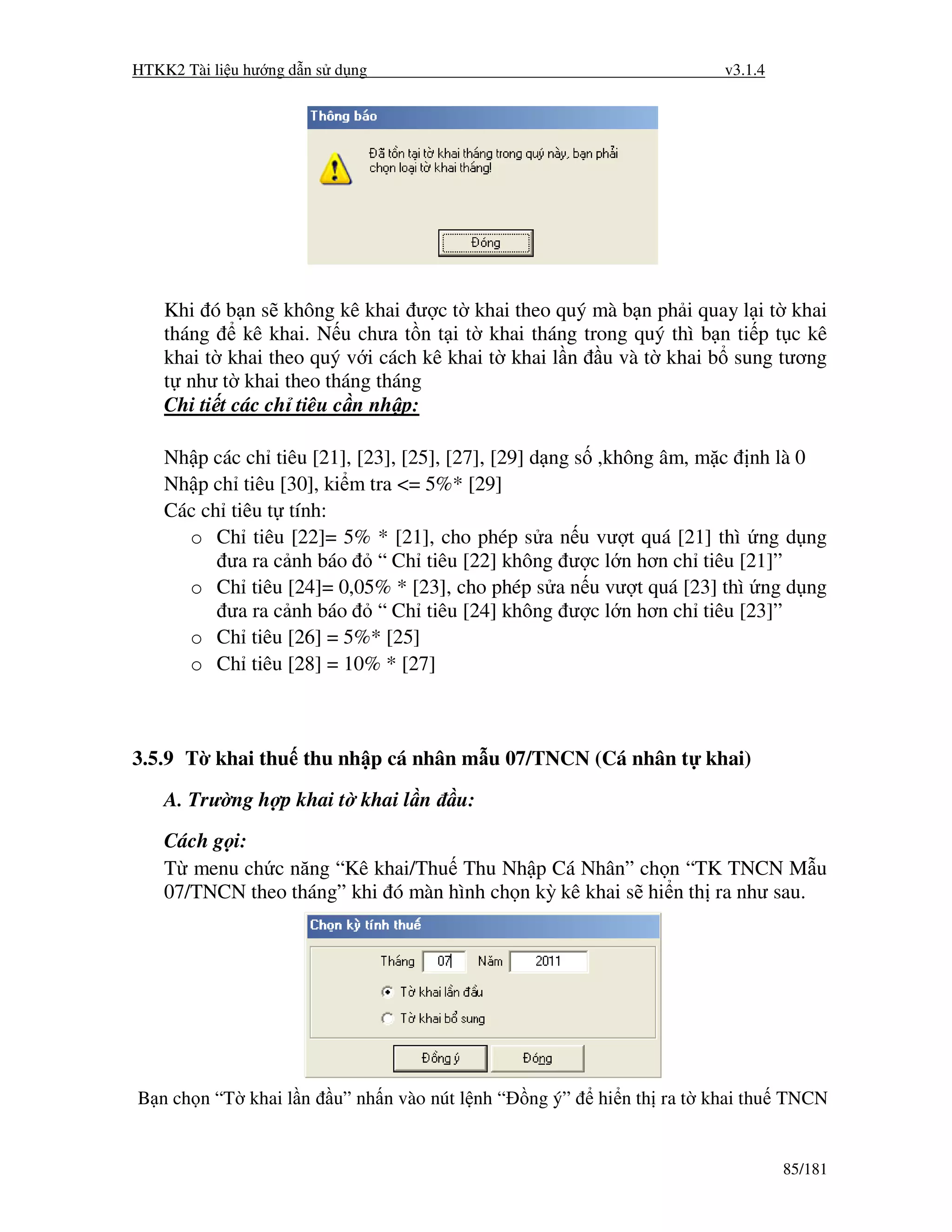 HTKK2 Tài li u hư ng d n s d ng                                          v3.1.4




    Khi ó b n s không kê khai ư c t khai theo quý mà b n ph i quay l i t khai
    tháng     kê khai. N u chưa t n t i t khai tháng trong quý thì b n ti p t c kê
    khai t khai theo quý v i cách kê khai t khai l n u và t khai b sung tương
    t như t khai theo tháng tháng
    Chi ti t các ch tiêu c n nh p:

    Nh p các ch tiêu [21], [23], [25], [27], [29] d ng s ,không âm, m c nh là 0
    Nh p ch tiêu [30], ki m tra <= 5%* [29]
    Các ch tiêu t tính:
      o Ch tiêu [22]= 5% * [21], cho phép s a n u vư t quá [21] thì ng d ng
           ưa ra c nh báo “ Ch tiêu [22] không ư c l n hơn ch tiêu [21]”
      o Ch tiêu [24]= 0,05% * [23], cho phép s a n u vư t quá [23] thì ng d ng
           ưa ra c nh báo “ Ch tiêu [24] không ư c l n hơn ch tiêu [23]”
      o Ch tiêu [26] = 5%* [25]
      o Ch tiêu [28] = 10% * [27]



3.5.9 T khai thu thu nh p cá nhân m u 07/TNCN (Cá nhân t khai)

    A. Trư ng h p khai t khai l n        u:
    Cách g i:
    T menu ch c năng “Kê khai/Thu Thu Nh p Cá Nhân” ch n “TK TNCN M u
    07/TNCN theo tháng” khi ó màn hình ch n kỳ kê khai s hi n th ra như sau.




B n ch n “T khai l n      u” nh n vào nút l nh “   ng ý”   hi n th ra t khai thu TNCN


                                                                                  85/181
 