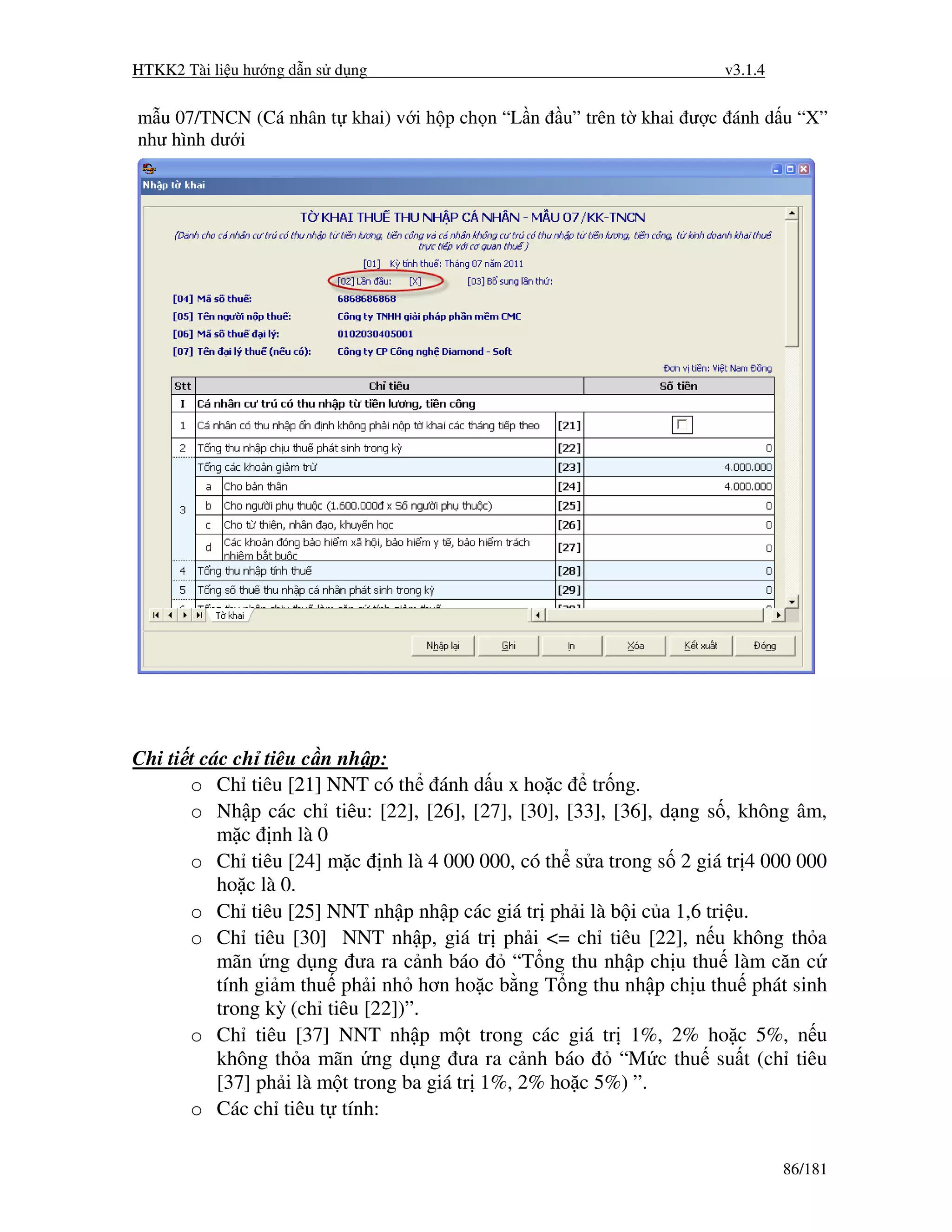 HTKK2 Tài li u hư ng d n s d ng                                      v3.1.4


m u 07/TNCN (Cá nhân t khai) v i h p ch n “L n    u” trên t khai ư c ánh d u “X”
như hình dư i




Chi ti t các ch tiêu c n nh p:
       o Ch tiêu [21] NNT có th ánh d u x ho c tr ng.
       o Nh p các ch tiêu: [22], [26], [27], [30], [33], [36], d ng s , không âm,
           m c nh là 0
       o Ch tiêu [24] m c nh là 4 000 000, có th s a trong s 2 giá tr 4 000 000
           ho c là 0.
       o Ch tiêu [25] NNT nh p nh p các giá tr ph i là b i c a 1,6 tri u.
       o Ch tiêu [30] NNT nh p, giá tr ph i <= ch tiêu [22], n u không th a
           mãn ng d ng ưa ra c nh báo          “T ng thu nh p ch u thu làm căn c
           tính gi m thu ph i nh hơn ho c b ng T ng thu nh p ch u thu phát sinh
           trong kỳ (ch tiêu [22])”.
       o Ch tiêu [37] NNT nh p m t trong các giá tr 1%, 2% ho c 5%, n u
           không th a mãn ng d ng ưa ra c nh báo          “M c thu su t (ch tiêu
           [37] ph i là m t trong ba giá tr 1%, 2% ho c 5%) ”.
       o Các ch tiêu t tính:

                                                                              86/181
 