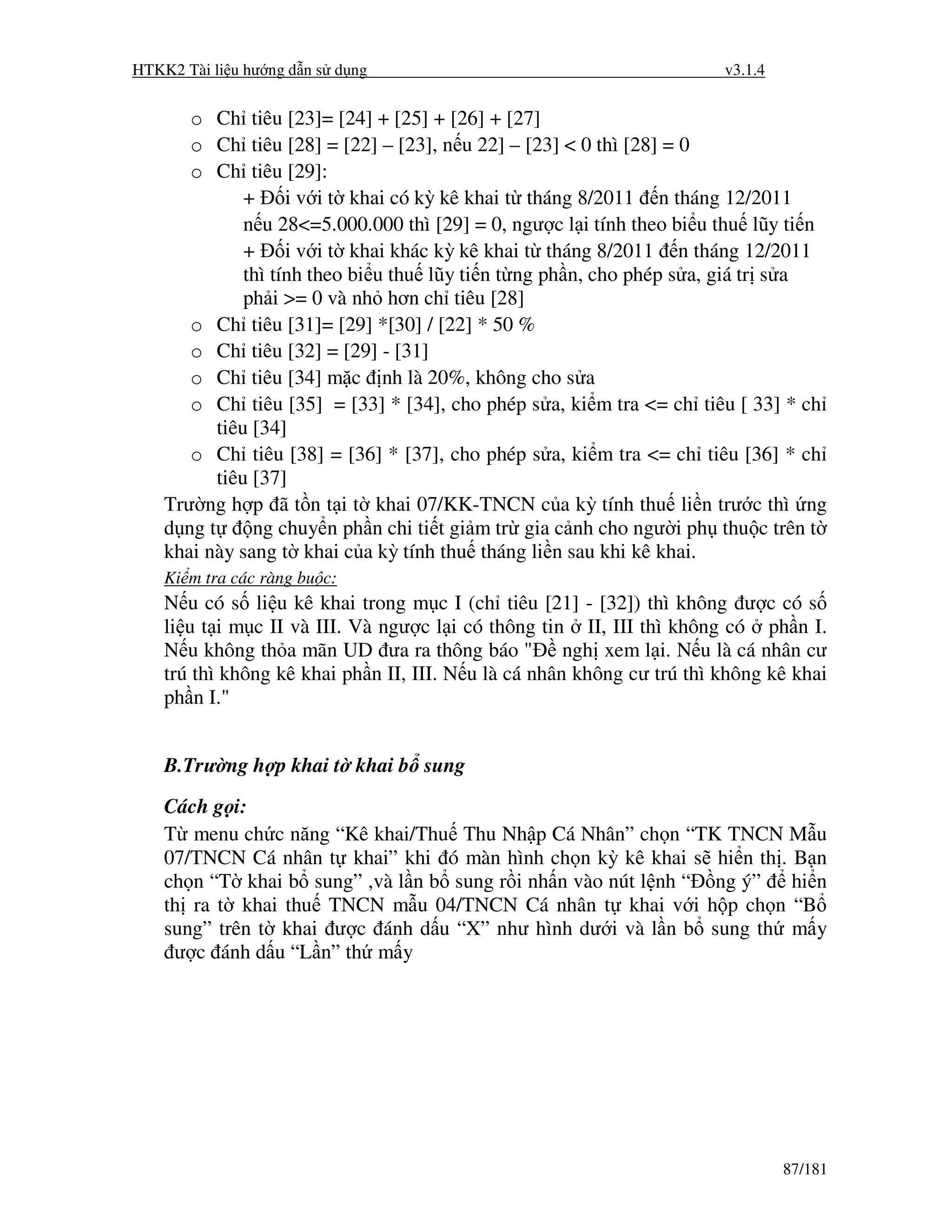 HTKK2 Tài li u hư ng d n s d ng                                         v3.1.4


       o Ch tiêu [23]= [24] + [25] + [26] + [27]
       o Ch tiêu [28] = [22] – [23], n u 22] – [23] < 0 thì [28] = 0
       o Ch tiêu [29]:
               + i v i t khai có kỳ kê khai t tháng 8/2011 n tháng 12/2011
               n u 28<=5.000.000 thì [29] = 0, ngư c l i tính theo bi u thu lũy ti n
               + i v i t khai khác kỳ kê khai t tháng 8/2011 n tháng 12/2011
               thì tính theo bi u thu lũy ti n t ng ph n, cho phép s a, giá tr s a
               ph i >= 0 và nh hơn ch tiêu [28]
       o Ch tiêu [31]= [29] *[30] / [22] * 50 %
       o Ch tiêu [32] = [29] - [31]
       o Ch tiêu [34] m c nh là 20%, không cho s a
       o Ch tiêu [35] = [33] * [34], cho phép s a, ki m tra <= ch tiêu [ 33] * ch
           tiêu [34]
       o Ch tiêu [38] = [36] * [37], cho phép s a, ki m tra <= ch tiêu [36] * ch
           tiêu [37]
    Trư ng h p ã t n t i t khai 07/KK-TNCN c a kỳ tính thu li n trư c thì ng
    d ng t      ng chuy n ph n chi ti t gi m tr gia c nh cho ngư i ph thu c trên t
    khai này sang t khai c a kỳ tính thu tháng li n sau khi kê khai.
    Ki m tra các ràng bu c:
    N u có s li u kê khai trong m c I (ch tiêu [21] - [32]) thì không ư c có s
    li u t i m c II và III. Và ngư c l i có thông tin II, III thì không có ph n I.
    N u không th a mãn UD ưa ra thông báo " ngh xem l i. N u là cá nhân cư
    trú thì không kê khai ph n II, III. N u là cá nhân không cư trú thì không kê khai
    ph n I."


    B.Trư ng h p khai t khai b sung
    Cách g i:
    T menu ch c năng “Kê khai/Thu Thu Nh p Cá Nhân” ch n “TK TNCN M u
    07/TNCN Cá nhân t khai” khi ó màn hình ch n kỳ kê khai s hi n th . B n
    ch n “T khai b sung” ,và l n b sung r i nh n vào nút l nh “ ng ý” hi n
    th ra t khai thu TNCN m u 04/TNCN Cá nhân t khai v i h p ch n “B
    sung” trên t khai ư c ánh d u “X” như hình dư i và l n b sung th m y
     ư c ánh d u “L n” th m y




                                                                                 87/181
 