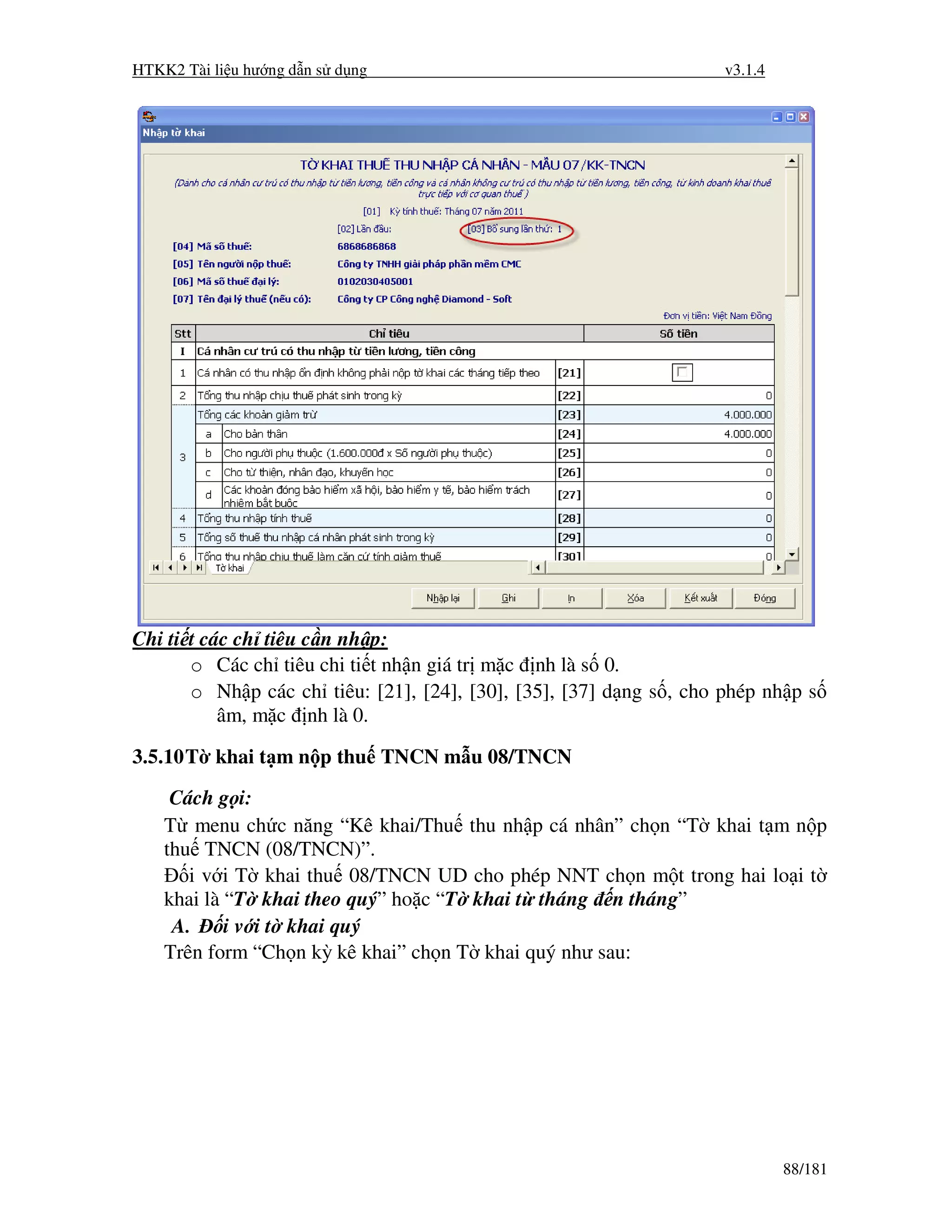 HTKK2 Tài li u hư ng d n s d ng                                      v3.1.4




Chi ti t các ch tiêu c n nh p:
       o Các ch tiêu chi ti t nh n giá tr m c nh là s 0.
       o Nh p các ch tiêu: [21], [24], [30], [35], [37] d ng s , cho phép nh p s
           âm, m c nh là 0.

3.5.10 T khai t m n p thu TNCN m u 08/TNCN
     Cách g i:
    T menu ch c năng “Kê khai/Thu thu nh p cá nhân” ch n “T khai t m n p
    thu TNCN (08/TNCN)”.
       i v i T khai thu 08/TNCN UD cho phép NNT ch n m t trong hai lo i t
    khai là “T khai theo quý” ho c “T khai t tháng n tháng”
     A.     i v i t khai quý
    Trên form “Ch n kỳ kê khai” ch n T khai quý như sau:




                                                                              88/181
 