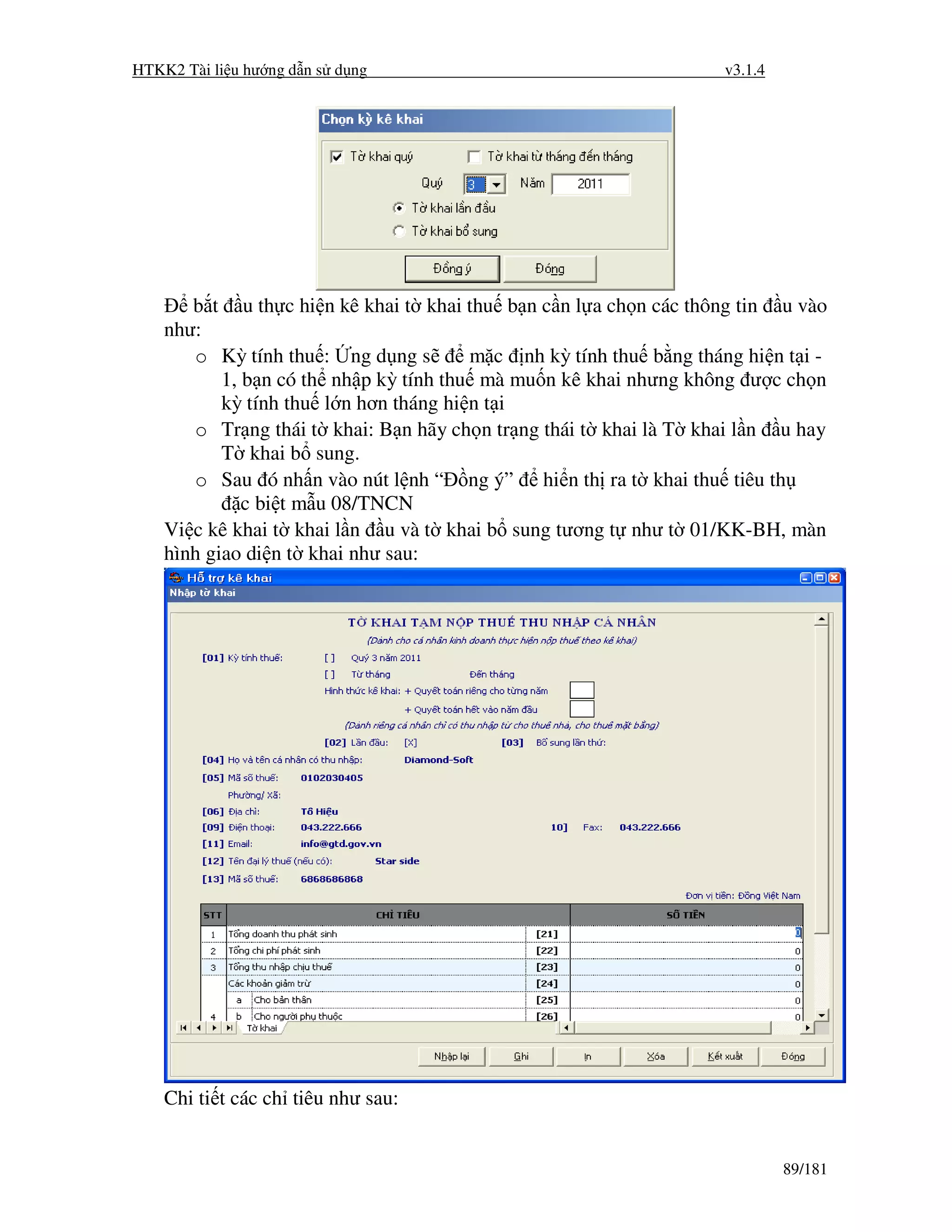 HTKK2 Tài li u hư ng d n s d ng                                     v3.1.4




       b t u th c hi n kê khai t khai thu b n c n l a ch n các thông tin u vào
    như:
       o Kỳ tính thu : ng d ng s        m c nh kỳ tính thu b ng tháng hi n t i -
           1, b n có th nh p kỳ tính thu mà mu n kê khai nhưng không ư c ch n
           kỳ tính thu l n hơn tháng hi n t i
       o Tr ng thái t khai: B n hãy ch n tr ng thái t khai là T khai l n u hay
           T khai b sung.
       o Sau ó nh n vào nút l nh “ ng ý” hi n th ra t khai thu tiêu th
              c bi t m u 08/TNCN
    Vi c kê khai t khai l n u và t khai b sung tương t như t 01/KK-BH, màn
    hình giao di n t khai như sau:




    Chi ti t các ch tiêu như sau:


                                                                             89/181
 