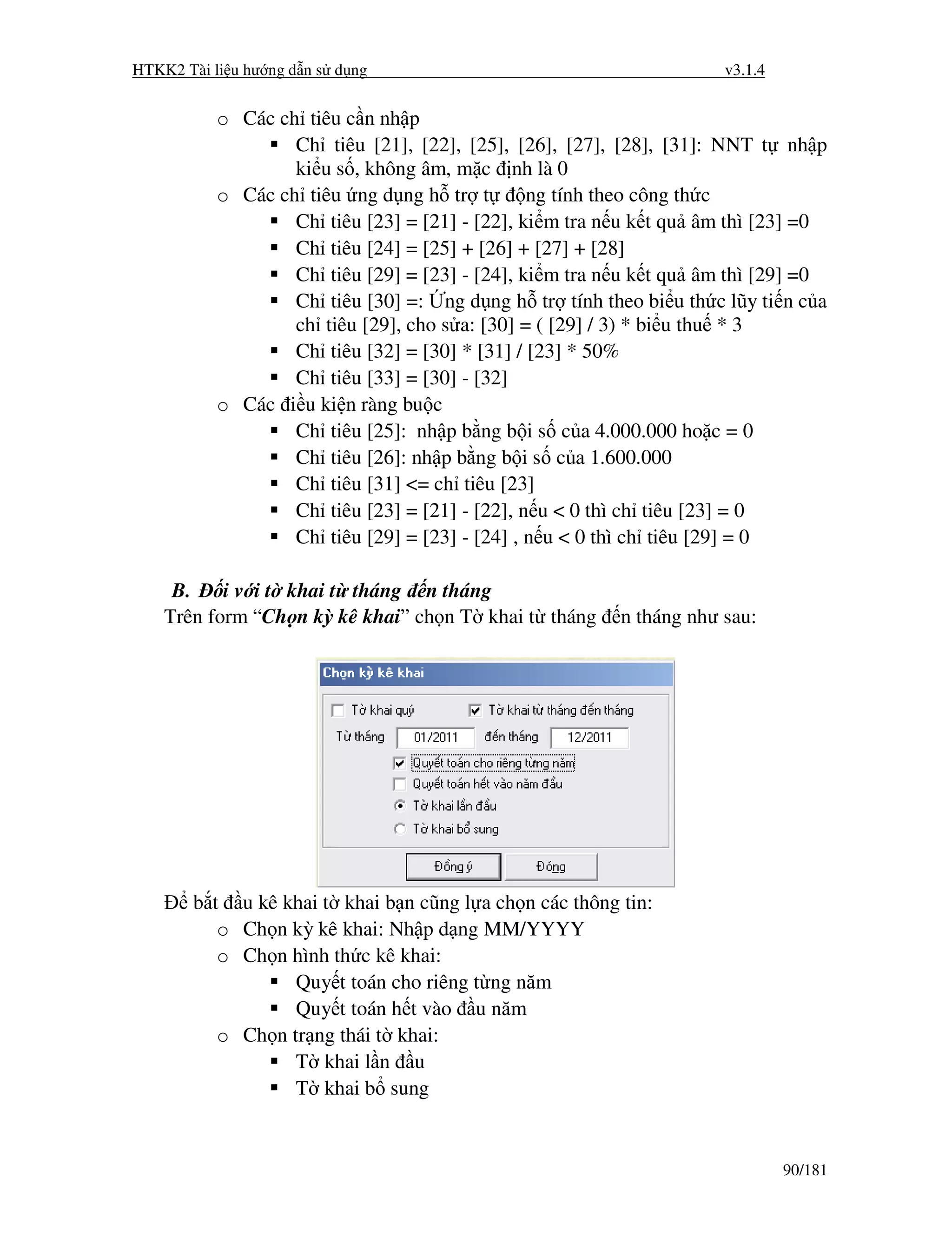 HTKK2 Tài li u hư ng d n s d ng                                      v3.1.4


           o Các ch tiêu c n nh p
                   Ch tiêu [21], [22], [25], [26], [27], [28], [31]: NNT t nh p
                   ki u s , không âm, m c nh là 0
           o Các ch tiêu ng d ng h tr t         ng tính theo công th c
                   Ch tiêu [23] = [21] - [22], ki m tra n u k t qu âm thì [23] =0
                   Ch tiêu [24] = [25] + [26] + [27] + [28]
                   Ch tiêu [29] = [23] - [24], ki m tra n u k t qu âm thì [29] =0
                   Ch tiêu [30] =: ng d ng h tr tính theo bi u th c lũy ti n c a
                   ch tiêu [29], cho s a: [30] = ( [29] / 3) * bi u thu * 3
                   Ch tiêu [32] = [30] * [31] / [23] * 50%
                   Ch tiêu [33] = [30] - [32]
           o Các i u ki n ràng bu c
                   Ch tiêu [25]: nh p b ng b i s c a 4.000.000 ho c = 0
                   Ch tiêu [26]: nh p b ng b i s c a 1.600.000
                   Ch tiêu [31] <= ch tiêu [23]
                   Ch tiêu [23] = [21] - [22], n u < 0 thì ch tiêu [23] = 0
                   Ch tiêu [29] = [23] - [24] , n u < 0 thì ch tiêu [29] = 0

     B.    i v i t khai t tháng n tháng
    Trên form “Ch n kỳ kê khai” ch n T khai t tháng      n tháng như sau:




        b t u kê khai t khai b n cũng l a ch n các thông tin:
           o Ch n kỳ kê khai: Nh p d ng MM/YYYY
           o Ch n hình th c kê khai:
                   Quy t toán cho riêng t ng năm
                   Quy t toán h t vào u năm
           o Ch n tr ng thái t khai:
                   T khai l n u
                   T khai b sung


                                                                              90/181
 