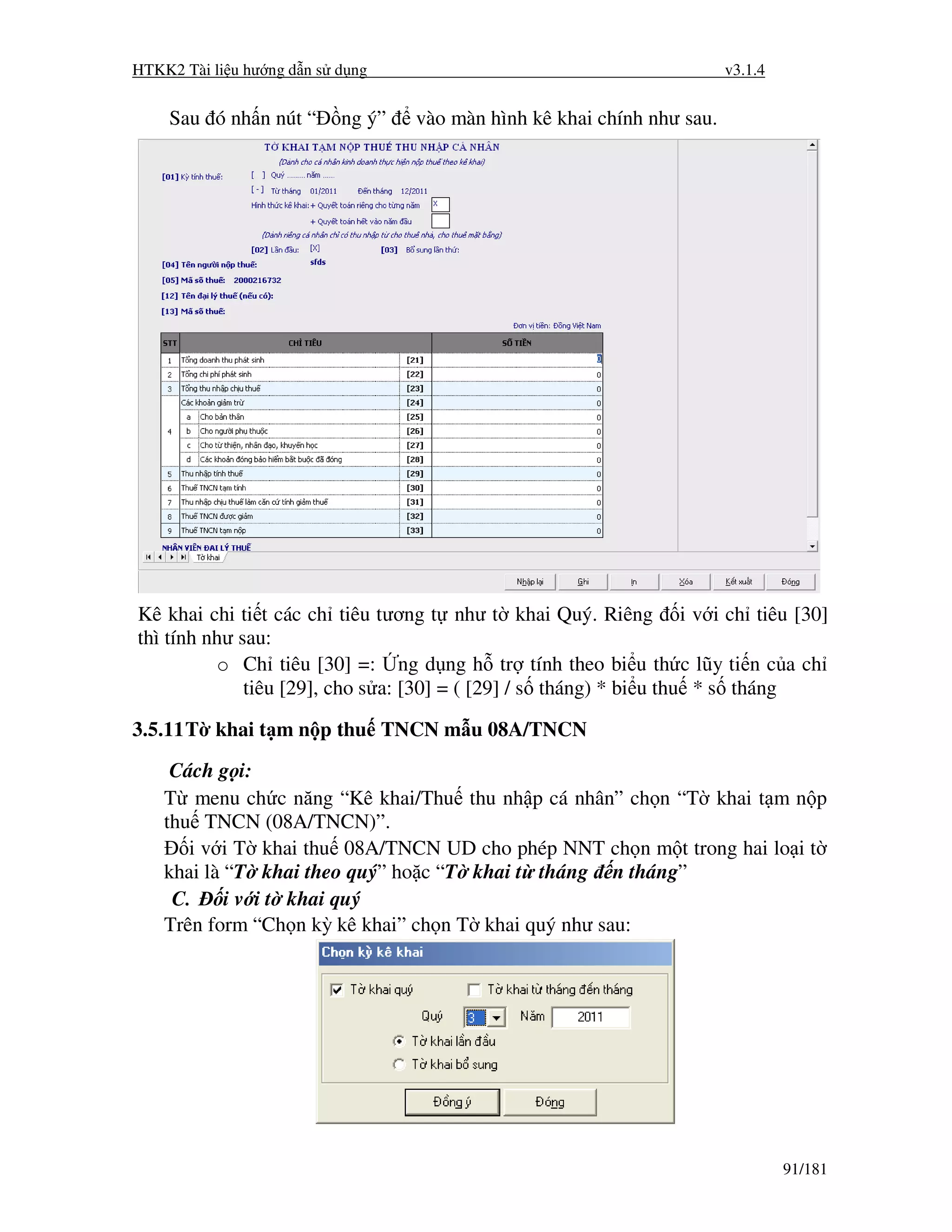 HTKK2 Tài li u hư ng d n s d ng                                          v3.1.4


    Sau ó nh n nút “       ng ý”   vào màn hình kê khai chính như sau.




Kê khai chi ti t các ch tiêu tương t như t khai Quý. Riêng i v i ch tiêu [30]
thì tính như sau:
          o Ch tiêu [30] =: ng d ng h tr tính theo bi u th c lũy ti n c a ch
              tiêu [29], cho s a: [30] = ( [29] / s tháng) * bi u thu * s tháng

3.5.11 T khai t m n p thu TNCN m u 08A/TNCN
     Cách g i:
    T menu ch c năng “Kê khai/Thu thu nh p cá nhân” ch n “T khai t m n p
    thu TNCN (08A/TNCN)”.
       i v i T khai thu 08A/TNCN UD cho phép NNT ch n m t trong hai lo i t
    khai là “T khai theo quý” ho c “T khai t tháng n tháng”
     C.     i v i t khai quý
    Trên form “Ch n kỳ kê khai” ch n T khai quý như sau:




                                                                                  91/181
 
