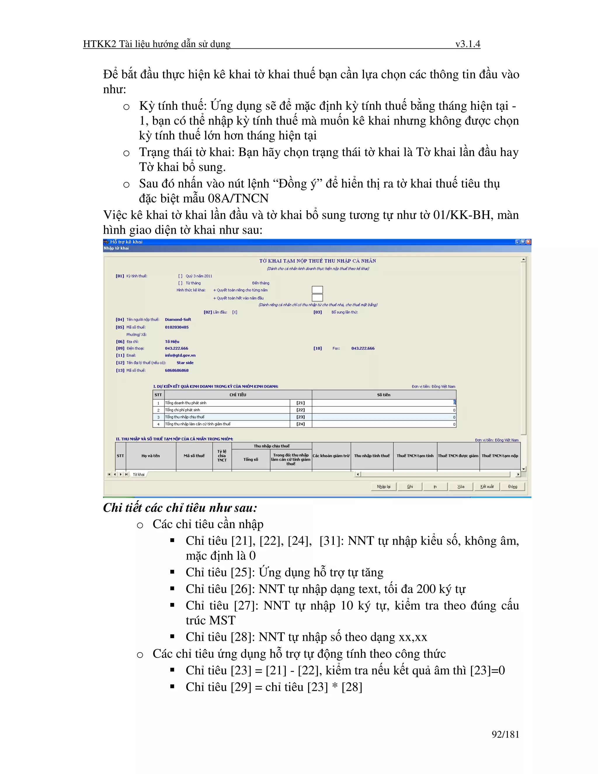 HTKK2 Tài li u hư ng d n s d ng                                      v3.1.4


       b t u th c hi n kê khai t khai thu b n c n l a ch n các thông tin u vào
    như:
       o Kỳ tính thu : ng d ng s        m c nh kỳ tính thu b ng tháng hi n t i -
           1, b n có th nh p kỳ tính thu mà mu n kê khai nhưng không ư c ch n
           kỳ tính thu l n hơn tháng hi n t i
       o Tr ng thái t khai: B n hãy ch n tr ng thái t khai là T khai l n u hay
           T khai b sung.
       o Sau ó nh n vào nút l nh “ ng ý” hi n th ra t khai thu tiêu th
              c bi t m u 08A/TNCN
    Vi c kê khai t khai l n u và t khai b sung tương t như t 01/KK-BH, màn
    hình giao di n t khai như sau:




    Chi ti t các ch tiêu như sau:
           o Các ch tiêu c n nh p
                    Ch tiêu [21], [22], [24], [31]: NNT t nh p ki u s , không âm,
                    m c nh là 0
                    Ch tiêu [25]: ng d ng h tr t tăng
                    Ch tiêu [26]: NNT t nh p d ng text, t i a 200 ký t
                    Ch tiêu [27]: NNT t nh p 10 ký t , ki m tra theo úng c u
                    trúc MST
                    Ch tiêu [28]: NNT t nh p s theo d ng xx,xx
           o Các ch tiêu ng d ng h tr t          ng tính theo công th c
                    Ch tiêu [23] = [21] - [22], ki m tra n u k t qu âm thì [23]=0
                    Ch tiêu [29] = ch tiêu [23] * [28]


                                                                              92/181
 