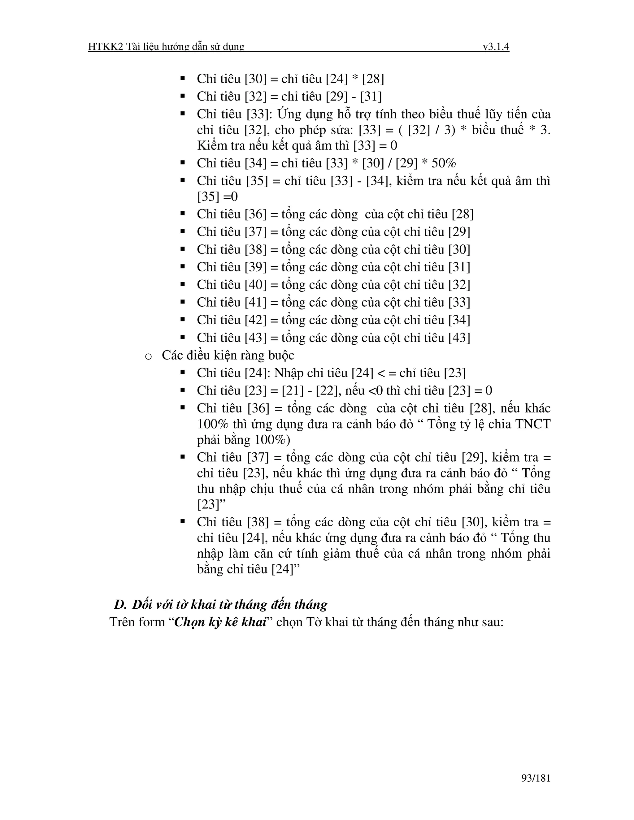 HTKK2 Tài li u hư ng d n s d ng                                       v3.1.4


                  Ch tiêu [30] = ch tiêu [24] * [28]
                  Ch tiêu [32] = ch tiêu [29] - [31]
                  Ch tiêu [33]: ng d ng h tr tính theo bi u thu lũy ti n c a
                  ch tiêu [32], cho phép s a: [33] = ( [32] / 3) * bi u thu * 3.
                  Ki m tra n u k t qu âm thì [33] = 0
                  Ch tiêu [34] = ch tiêu [33] * [30] / [29] * 50%
                  Ch tiêu [35] = ch tiêu [33] - [34], ki m tra n u k t qu âm thì
                  [35] =0
                  Ch tiêu [36] = t ng các dòng c a c t ch tiêu [28]
                  Ch tiêu [37] = t ng các dòng c a c t ch tiêu [29]
                  Ch tiêu [38] = t ng các dòng c a c t ch tiêu [30]
                  Ch tiêu [39] = t ng các dòng c a c t ch tiêu [31]
                  Ch tiêu [40] = t ng các dòng c a c t ch tiêu [32]
                  Ch tiêu [41] = t ng các dòng c a c t ch tiêu [33]
                  Ch tiêu [42] = t ng các dòng c a c t ch tiêu [34]
                  Ch tiêu [43] = t ng các dòng c a c t ch tiêu [43]
           o Các i u ki n ràng bu c
                  Ch tiêu [24]: Nh p ch tiêu [24] < = ch tiêu [23]
                  Ch tiêu [23] = [21] - [22], n u <0 thì ch tiêu [23] = 0
                  Ch tiêu [36] = t ng các dòng c a c t ch tiêu [28], n u khác
                  100% thì ng d ng ưa ra c nh báo          “ T ng t l chia TNCT
                  ph i b ng 100%)
                  Ch tiêu [37] = t ng các dòng c a c t ch tiêu [29], ki m tra =
                  ch tiêu [23], n u khác thì ng d ng ưa ra c nh báo         “ T ng
                  thu nh p ch u thu c a cá nhân trong nhóm ph i b ng ch tiêu
                  [23]”
                  Ch tiêu [38] = t ng các dòng c a c t ch tiêu [30], ki m tra =
                  ch tiêu [24], n u khác ng d ng ưa ra c nh báo          “ T ng thu
                  nh p làm căn c tính gi m thu c a cá nhân trong nhóm ph i
                  b ng ch tiêu [24]”

     D.    i v i t khai t tháng n tháng
    Trên form “Ch n kỳ kê khai” ch n T khai t tháng       n tháng như sau:




                                                                               93/181
 