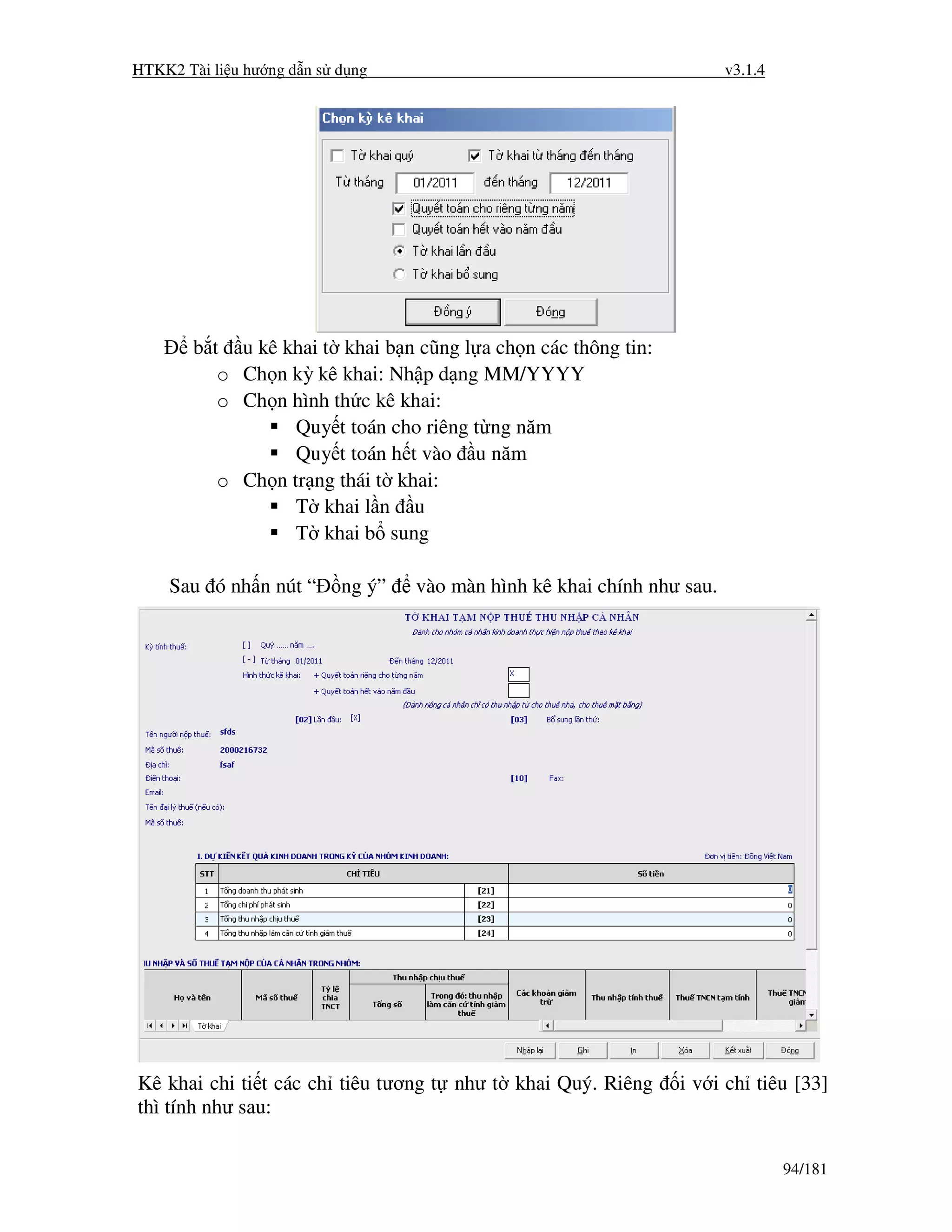 HTKK2 Tài li u hư ng d n s d ng                                          v3.1.4




        b t u kê khai t khai b n cũng l a ch n các thông tin:
           o Ch n kỳ kê khai: Nh p d ng MM/YYYY
           o Ch n hình th c kê khai:
                   Quy t toán cho riêng t ng năm
                   Quy t toán h t vào u năm
           o Ch n tr ng thái t khai:
                   T khai l n u
                   T khai b sung

    Sau ó nh n nút “       ng ý”   vào màn hình kê khai chính như sau.




Kê khai chi ti t các ch tiêu tương t như t khai Quý. Riêng       i v i ch tiêu [33]
thì tính như sau:

                                                                                  94/181
 