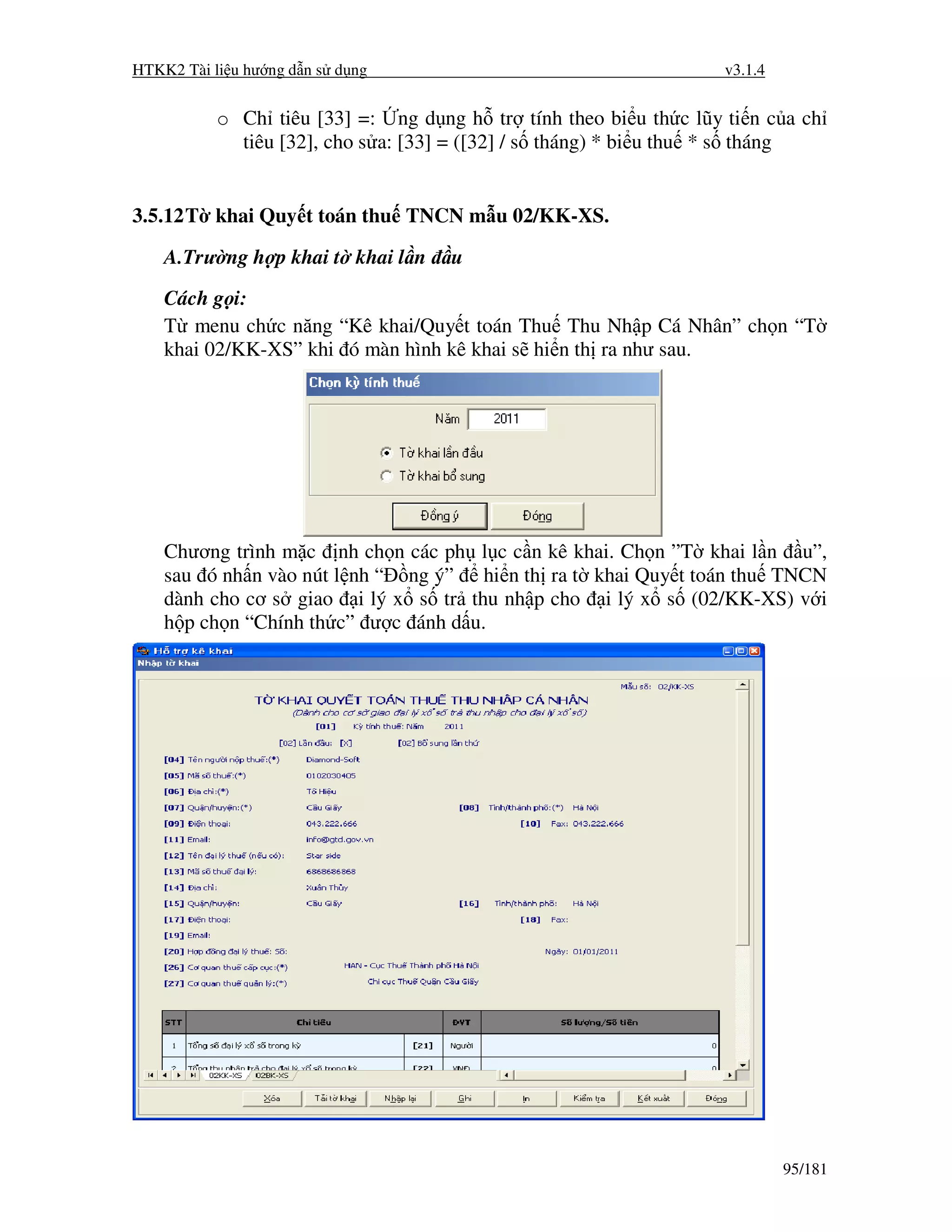HTKK2 Tài li u hư ng d n s d ng                                   v3.1.4


           o Ch tiêu [33] =: ng d ng h tr tính theo bi u th c lũy ti n c a ch
             tiêu [32], cho s a: [33] = ([32] / s tháng) * bi u thu * s tháng


3.5.12 T khai Quy t toán thu TNCN m u 02/KK-XS.

    A.Trư ng h p khai t khai l n    u
    Cách g i:
    T menu ch c năng “Kê khai/Quy t toán Thu Thu Nh p Cá Nhân” ch n “T
    khai 02/KK-XS” khi ó màn hình kê khai s hi n th ra như sau.




    Chương trình m c nh ch n các ph l c c n kê khai. Ch n ”T khai l n u”,
    sau ó nh n vào nút l nh “ ng ý” hi n th ra t khai Quy t toán thu TNCN
    dành cho cơ s giao i lý x s tr thu nh p cho i lý x s (02/KK-XS) v i
    h p ch n “Chính th c” ư c ánh d u.




                                                                           95/181
 