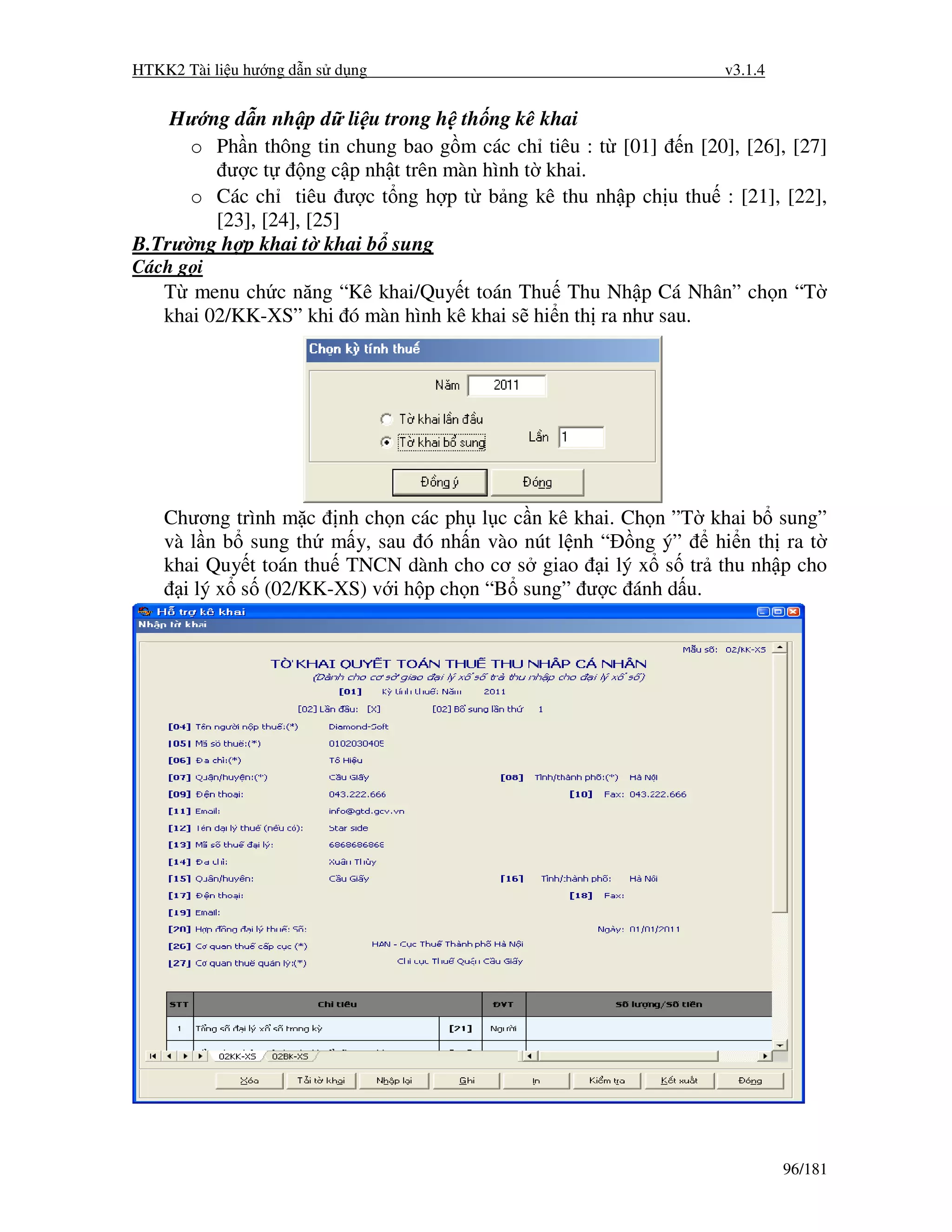 HTKK2 Tài li u hư ng d n s d ng                                 v3.1.4


    Hư ng d n nh p d li u trong h th ng kê khai
      o Ph n thông tin chung bao g m các ch tiêu : t [01] n [20], [26], [27]
         ư ct       ng c p nh t trên màn hình t khai.
      o Các ch tiêu ư c t ng h p t b ng kê thu nh p ch u thu : [21], [22],
        [23], [24], [25]
B.Trư ng h p khai t khai b sung
Cách g i
    T menu ch c năng “Kê khai/Quy t toán Thu Thu Nh p Cá Nhân” ch n “T
    khai 02/KK-XS” khi ó màn hình kê khai s hi n th ra như sau.




    Chương trình m c nh ch n các ph l c c n kê khai. Ch n ”T khai b sung”
    và l n b sung th m y, sau ó nh n vào nút l nh “ ng ý”     hi n th ra t
    khai Quy t toán thu TNCN dành cho cơ s giao i lý x s tr thu nh p cho
      i lý x s (02/KK-XS) v i h p ch n “B sung” ư c ánh d u.




                                                                         96/181
 