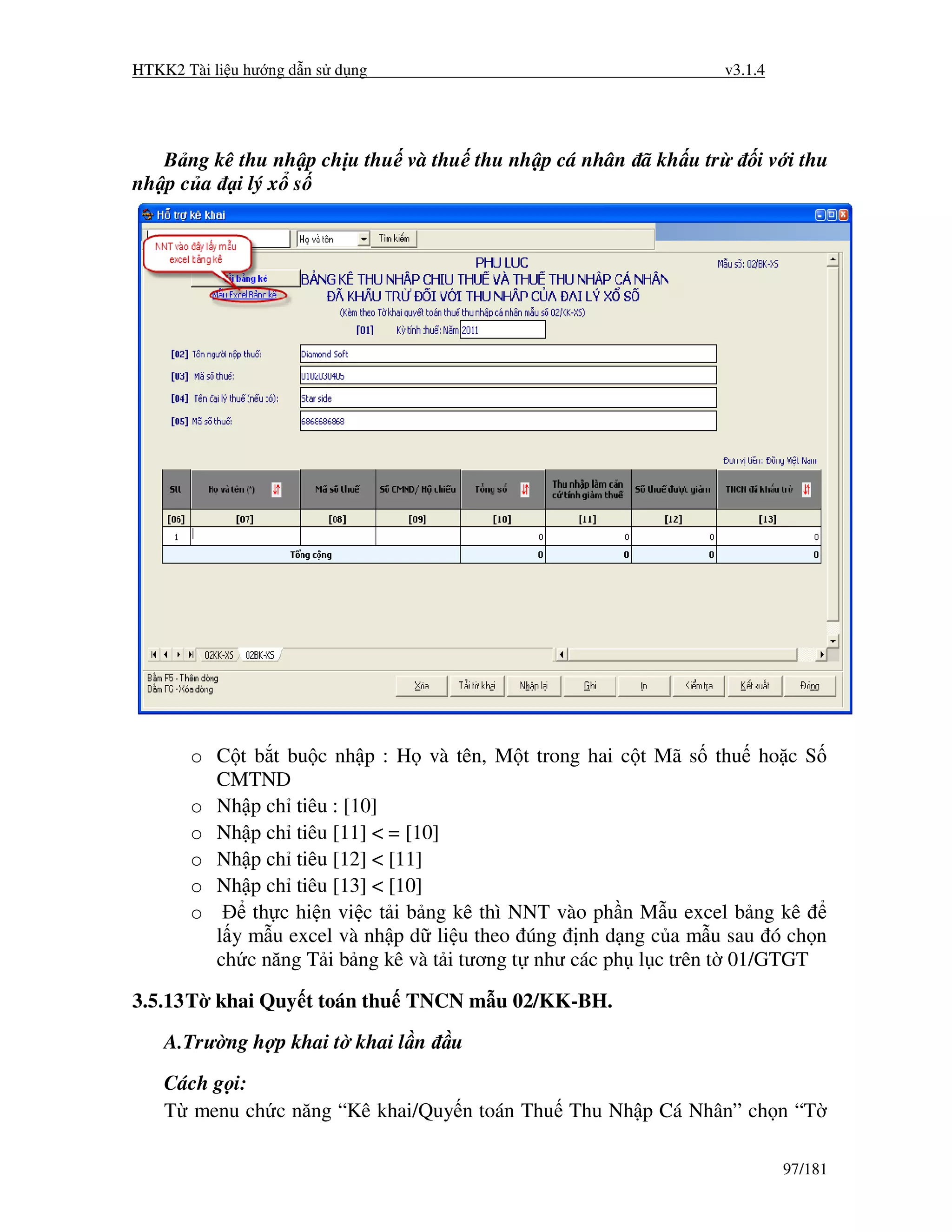 HTKK2 Tài li u hư ng d n s d ng                                  v3.1.4




   B ng kê thu nh p ch u thu và thu thu nh p cá nhân ã kh u tr       i v i thu
nh p c a i lý x s




       o C t b t bu c nh p : H và tên, M t trong hai c t Mã s thu ho c S
         CMTND
       o Nh p ch tiêu : [10]
       o Nh p ch tiêu [11] < = [10]
       o Nh p ch tiêu [12] < [11]
       o Nh p ch tiêu [13] < [10]
       o     th c hi n vi c t i b ng kê thì NNT vào ph n M u excel b ng kê
         l y m u excel và nh p d li u theo úng nh d ng c a m u sau ó ch n
         ch c năng T i b ng kê và t i tương t như các ph l c trên t 01/GTGT

3.5.13 T khai Quy t toán thu TNCN m u 02/KK-BH.
    A.Trư ng h p khai t khai l n   u
    Cách g i:
    T menu ch c năng “Kê khai/Quy n toán Thu Thu Nh p Cá Nhân” ch n “T

                                                                          97/181
 