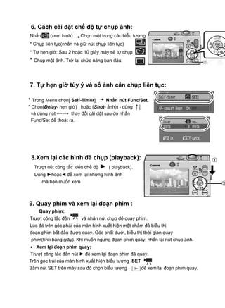 6. Cách cài đặt chế độ tự chụp ảnh:
Nhấn      (xem hình)     Chọn một trong các biểu tượng
* Chụp liên tục(nhấn và giữ nút chụp liên tục)
* Tự hẹn giờ: Sau 2 hoặc 10 giây máy sẽ tự chụp
* Chụp một ảnh. Trở lại chức năng ban đầu.



7. Tự hẹn giờ tùy ý và số ảnh cần chụp liên tục:

* Trong Menu chọn[ Self-Timer]     Nhấn nút Func/Set.
* Chọn(Delay- hẹn giờ) hoặc (Shot- ảnh)) - dùng ↑↓
  và dùng nút ←→ thay đổi cài đặt sau đó nhấn
  Func/Set để thoát ra.




 8.Xem lại các hình đã chụp (playback):
  Trượt nút công tắc đến chế độ ► ( playback).
  Dùng ►hoặc◄ để xem lại những hình ảnh
       mà bạn muốn xem



9. Quay phim và xem lại đoạn phim :
    Quay phim:
Trượt công tắc đến       và nhấn nút chụp để quay phim.
Lúc đó trên góc phải của màn hình xuất hiện một chấm đỏ biểu thị
đoạn phim bắt đầu được quay. Góc phải dưới, biểu thị thời gian quay
 phim(tính bằng giây). Khi muốn ngưng đọan phim quay, nhấn lại nút chụp ảnh.
• Xem lại đoạn phim quay:
Trượt công tắc đến nút ► để xem lại đoạn phim đã quay.
Trên góc trái của màn hình xuất hiện biểu tượng SET
Bấm nút SET trên máy sau đó chọn biểu tượng           để xem lại đoạn phim quay.
 