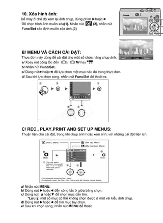 10. Xóa hình ảnh:
 Để máy ở chế độ xem lại ảnh chụp, dùng phím ►hoặc◄
 Để chọn hình ảnh muốn xóa(1). Nhấn nút      (2), nhấn nút
 Func/Set xác định muốn xóa ảnh.(3)




  B/ MENU VÀ CÁCH CÀI ĐẶT:
  Thực đơn này dùng để cài đặt cho một số chức năng chụp ảnh.
  a/ Xoay nút công tắc đến     /     M/ hay
  b/ Nhấn nút Func/Set.
  c/ Dùng nút►hoặc◄ để lựa chọn một mục nào đó trong thực đơn.
  d/ Sau khi lựa chọn xong, nhấn nút Func/Set để thoát ra.




  C/ REC., PLAY,PRINT AND SET UP MENUS:
  Thuận tiện cho cài đặt, trong khi chụp ảnh hoặc xem ảnh, với những cài đặt tiện ích.
asing




 a/ Nhấn nút MENU.
 b/ Dùng nút ►hoặc◄ đến công tắc ở giữa bảng chọn.
 c/ Dùng nút ▲hoặc▼ để chọn mục cần tìm.
     *Lưu ý: một số mục có thể không chọn được ở một vài kiểu ảnh chụp.
 d/ Dùng nút ►hoặc◄ để tìm mục tùy chọn.
 e/ Sau khi chọn xong, nhấn nút MENU để thoát.
 