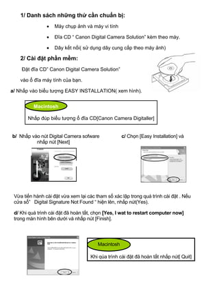 1/ Danh sách những thứ cần chuẩn bị:
                •   Máy chụp ảnh và máy vi tính

                •   Đĩa CD “ Canon Digital Camera Solution” kèm theo máy.

                •   Dây kết nối( sử dụng dây cung cấp theo máy ảnh)

    2/ Cài đặt phần mềm:
    Đặt đĩa CD” Canon Digital Camera Solution”

    vào ổ đĩa máy tính của bạn.

a/ Nhấp vào biểu tượng EASY INSTALLATION( xem hình).


          Macintosh

       Nhấp đúp biểu tượng ổ đĩa CD[Canon Camera Digitaller]


b/ Nhấp vào nút Digital Camera sofware              c/ Chọn [Easy Installation] và
          nhấp nút [Next]




 Vừa tiến hành cài đặt vừa xem lại các tham số xác lập trong quá trình cài đặt . Nếu
 cửa sổ” Digital Signature Not Found “ hiện lên, nhấp nút(Yes).

 d/ Khi quá trình cài đặt đã hoàn tất, chọn [Yes, I wat to restart computer now]
 trong màn hình bên dưới và nhấp nút [Finish].




                                        Macintosh

                                    Khi qúa trình cài đặt đã hoàn tất nhấp nút[ Quit]
 