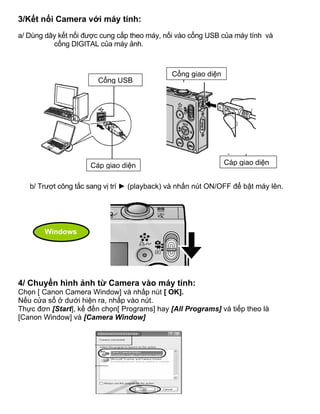3/Kết nối Camera với máy tính:
a/ Dùng dây kết nối được cung cấp theo máy, nối vào cổng USB của máy tính và
          cổng DIGITAL của máy ảnh.



                                              Cổng giao diện
                       Cổng USB




                     Cáp giao diện                             Cáp giao diện


   b/ Trượt công tắc sang vị trí ► (playback) và nhấn nút ON/OFF để bật máy lên.




       Windows




4/ Chuyển hình ảnh từ Camera vào máy tính:
Chọn [ Canon Camera Window] và nhấp nút [ OK].
Nếu cửa sổ ở dưới hiện ra, nhấp vào nút.
Thực đơn [Start], kế đến chọn[ Programs] hay [All Programs] và tiếp theo là
[Canon Window] và [Camera Window]
 