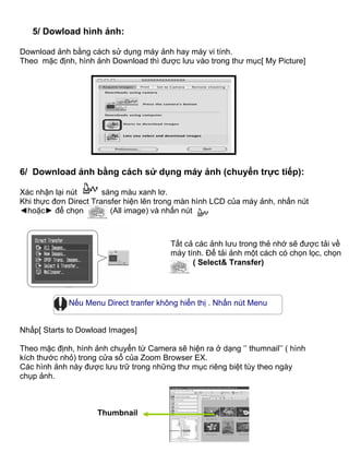 5/ Dowload hình ảnh:

Download ảnh bằng cách sử dụng máy ảnh hay máy vi tính.
Theo mặc định, hình ảnh Download thì được lưu vào trong thư mục[ My Picture]




6/ Download ảnh bằng cách sử dụng máy ảnh (chuyển trực tiếp):

Xác nhận lại nút       sáng màu xanh lơ.
Khi thực đơn Direct Transfer hiện lên trong màn hình LCD của máy ảnh, nhấn nút
◄hoặc► để chọn           (All image) và nhấn nút



                                         Tất cả các ảnh lưu trong thẻ nhớ sẽ được tải về
                                         máy tính. Để tải ảnh một cách có chọn lọc, chọn
                                               ( Select& Transfer)




             Nếu Menu Direct tranfer không hiển thị . Nhấn nút Menu

Nnh
Nhấp[ Starts to Dowload Images]

Theo mặc định, hình ảnh chuyển từ Camera sẽ hiện ra ở dạng ’’ thumnail’’ ( hình
kích thước nhỏ) trong cửa sổ của Zoom Browser EX.
Các hình ảnh này được lưu trữ trong những thư mục riêng biệt tùy theo ngày
chụp ảnh.


Thumb
                     Thumbnail
 
