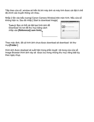 Tiếp theo cửa sổ window sẽ hiển thị khi máy ảnh và máy tính được cài đặt ở chế
độ chính xác truyền thông với nhau.

Nhấp 2 lần vào biểu tượng[ Canon Camera Window] trên màn hình. Nếu cửa sổ
không hiện ra. Sau đó nhấp [ Start to download Image]

   *Lưu ý: Bạn có thể cài đặt lọai hình ảnh để
   Download Và nơi để thư mục bằng cách
   nhấp vào [Reference]( xem hình)




Theo mặc định, tất cả hình ảnh chưa được download sẽ download tới thư
mục[Folder ]

Hình ảnh được dowload sẽ xuất hiện trong phần duyệt nội dung của cửa sổ
Image Browser.Hình ảnh này sẽ được lưu trong những thư mục riêng biệt tùy
theo ngày chụp.
 