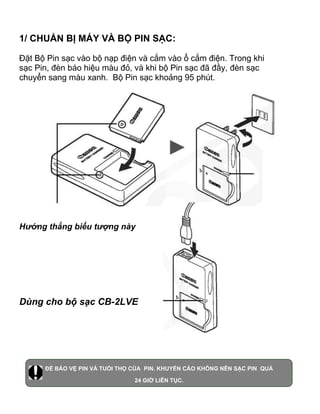 1/ CHUẨN BỊ MÁY VÀ BỘ PIN SẠC:

Đặt Bộ Pin sạc vào bộ nạp điện và cắm vào ổ cắm điện. Trong khi
sạc Pin, đèn báo hiệu màu đỏ, và khi bộ Pin sạc đã đầy, đèn sạc
chuyển sang màu xanh. Bộ Pin sạc khoảng 95 phút.




Hướng thẳng biểu tượng này




Dùng cho bộ sạc CB-2LVE




      ĐỂ BẢO VỆ PIN VÀ TUỔI THỌ CỦA PIN. KHUYẾN CÁO KHÔNG NÊN SẠC PIN QUÁ

                                24 GIỜ LIÊN TỤC.
 