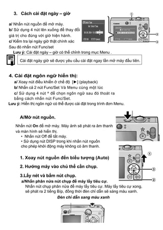 3. Cách cài đặt ngày – giờ

a/ Nhấn nút nguồn để mở máy.
b/ Sử dụng 4 nút lên xuống để thay đổi
giá trị cho đúng với giờ hiện hành.
c/ Kiểm tra lại ngày giờ thật chính xác
Sau đó nhấn nút Func/set
   Lưu ý: Cài đặt ngày – giờ có thể chỉnh trong mục Menu .

      Cài đặt ngày giờ sẽ được yêu cầu cài đặt ngay lần mở máy đầu tiên.


4. Cài đặt ngôn ngữ hiển thị:
  a/ Xoay nút điều khiển ở chế độ [►] (playback)
  b/ Nhấn cả 2 nút Func/Set Và Menu cùng một lúc
  c/ Sử dụng 4 nút ^ để chọn ngôn ngữ sau đó thoát ra
  bằng cách nhấn nút Func/Set.
Lưu ý: Hiển thị ngôn ngữ có thể được cài đặt trong trình đơn Menu.


      A/Mở nút nguồn.
    Nhấn nút On để mở máy. Máy ảnh sẽ phát ra âm thanh
    và màn hình sẽ hiển thị.
       • Nhấn nút Off để tắt máy.
       • Sử dụng nút DISP trong khi nhấn nút nguồn
       cho phép khởi động máy không có âm thanh.

      1. Xoay nút nguồn đến biểu tượng (Auto)
      2. Hướng máy vào chủ thể cần chụp.

      3.Lấy nét và bấm nút chụp.
       a/Nhấn phân nửa nút chụp để máy lấy tiêu cự.
         Nhấn nút chụp phân nửa để máy lấy tiêu cự. Máy lấy tiêu cự xong,
         sẽ phát ra 2 tiếng Bíp, đồng thời đèn chỉ dẫn sẽ sáng màu xanh.
                            Đèn chỉ dẫn sang màu xanh
 