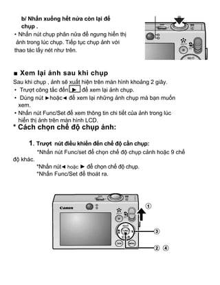 b/ Nhấn xuống hết nửa còn lại để
   chụp .
• Nhấn nút chụp phân nửa để ngưng hiển thị
 ảnh trong lúc chụp. Tiếp tục chụp ảnh với
thao tác lấy nét như trên.



■ Xem lại ảnh sau khi chụp
Sau khi chụp , ảnh sẽ xuất hiện trên màn hình khoảng 2 giây.
• Trượt công tắc đến ► để xem lại ảnh chụp.
• Dùng nút ►hoặc◄ để xem lại những ảnh chụp mà bạn muốn
  xem.
• Nhấn nút Func/Set để xem thông tin chi tiết của ảnh trong lúc
  hiển thị ảnh trên màn hình LCD.
* Cách chọn chế độ chụp ảnh:

      1. Trượt nút điều khiển đến chế độ cần chụp:
           *Nhấn nút Func/set để chọn chế độ chụp cảnh hoặc 9 chế
độ khác.
           *Nhấn nút◄ hoặc ► để chọn chế độ chụp.
           *Nhấn Func/Set để thoát ra.
 