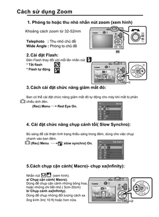 Cách sử dụng Zoom
   1. Phóng to hoặc thu nhỏ nhấn nút zoom (xem hình)

  Khoảng cách zoom từ 32-52mm

  Telephoto : Thu nhỏ chủ đề
  Wide Angle : Phóng to chủ đề

  2. Cài đặt Flash:
  Đèn Flash thay đổi với mỗi lần nhấn nút
  * Tắt flash
  * Flash tự động




  3. Cách cài đặt chức năng giảm mắt đỏ:

  Ban có thể cài đặt chức năng giảm mắt đỏ tự động cho máy khi mắt bị phản
  chiếu ánh đèn.
      (Rec) Menu       Red Eye On.




  4. Cài đặt chức năng chụp cảnh tối( Slow Synchro):

  Bù sáng để cải thiện tình trạng thiếu sáng trong đêm, dùng cho việc chụp
  nhanh vào ban đêm.
     (Rec) Menu           ( slow synchro) On.




  5.Cách chụp cận cảnh( Macro)- chụp xa(Infinity):

  Nhấn nút          (xem hình).
  a/ Chụp cận cảnh( Macro).
  Dùng để chụp cận cảnh những bông hoa,
  hoặc những chi tiết nhỏ ( 5cm-30cm)
  b/ Chụp cảnh xa(Infinity).
  Dùng để chụp những đối tượng cách xa
  ống kính 3m( 10 ft) hoặc hơn nữa.
 
