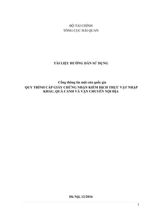 1
BỘ TÀI CHÍNH
TỔNG CỤC HẢI QUAN
TÀI LIỆU HƯỚNG DẪN SỬ DỤNG
Cổng thông tin một cửa quốc gia
QUY TRÌNH CẤP GIẤY CHỨNG NHẬN KIỂM DỊCH THỰC VẬT NHẬP
KHẨU, QUÁ CẢNH VÀ VẬN CHUYỂN NỘI ĐỊA
Hà Nội, 12/2016
 