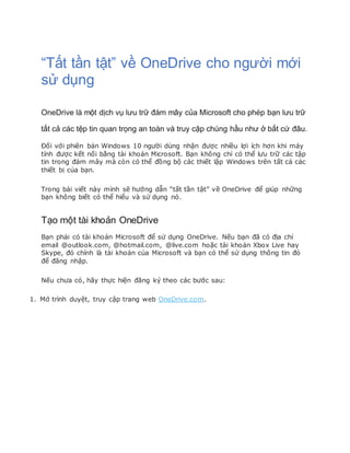 “Tất tần tật” về OneDrive cho người mới
sử dụng
OneDrive là một dịch vụ lưu trữ đám mây của Microsoft cho phép bạn lưu trữ
tất cả các tệp tin quan trọng an toàn và truy cập chúng hầu như ở bất cứ đâu.
Đối với phiên bản Windows 10 người dùng nhận được nhiều lợi ích hơn khi máy
tính được kết nối bằng tài khoản Microsoft. Bạn không chỉ có thể lưu trữ các tập
tin trong đám mây mà còn có thể đồng bộ các thiết lập Windows trên tất cả các
thiết bị của bạn.
Trong bài viết này mình sẽ hướng dẫn “tất tần tật” về OneDrive để giúp những
bạn không biết có thể hiểu và sử dụng nó.
Tạo một tài khoản OneDrive
Bạn phải có tài khoản Microsoft để sử dụng OneDrive. Nếu bạn đã có địa chỉ
email @outlook.com, @hotmail.com, @live.com hoặc tài khoản Xbox Live hay
Skype, đó chính là tài khoản của Microsoft và bạn có thể sử dụng thông tin đó
để đăng nhập.
Nếu chưa có, hãy thực hiện đăng ký theo các bước sau:
1. Mở trình duyệt, truy cập trang web OneDrive.com.
 