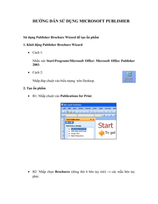 HƯỚNG DẪN SỬ DỤNG MICROSOFT PUBLISHER 
Sử dụng Publisher Brochure Wizard để tạo ấn phẩm 
1. Khởi động Publisher Brochure Wizard 
· Cách 1: 
Nhấn nút StartProgramsMicrosoft Office Microsoft Office Publisher 
2003. 
· Cách 2: 
Nhấp đúp chuột vào biểu tượng trên Desktop. 
2. Tạo ấn phẩm 
· B1: Nhấp chuột vào Publications for Print. 
· B2: Nhấp chọn Brochures (dòng thứ 6 bên tay trái) ® các mẫu bên tay 
phải. 
 