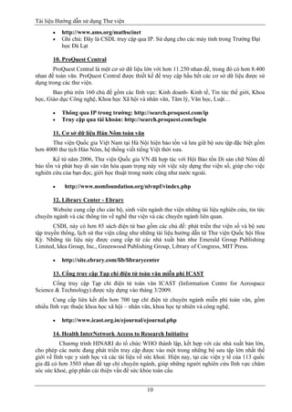 Tài liệu Hướng dẫn sử dụng Thư viện 
10 
 http://www.ams.org/mathscinet 
 Ghi chú: Đây là CSDL truy cập qua IP. Sử dụng cho các máy tính trong Trường Đại học Đà Lạt 
10. ProQuest Central 
ProQuest Central là một cơ sở dữ liệu lớn với hơn 11.250 nhan đề, trong đó có hơn 8.400 nhan đề toàn văn. ProQuest Central được thiết kế để truy cập hầu hết các cơ sở dữ liệu được sử dụng trong các thư viện. 
Bao phủ trên 160 chủ đề gồm các lĩnh vực: Kinh doanh- Kinh tế, Tin tức thế giới, Khoa học, Giáo dục Công nghệ, Khoa học Xã hội và nhân văn, Tâm lý, Văn học, Luật… 
 Thông qua IP trong trường: http://search.proquest.com/ip 
 Truy cập qua tài khoản: http://search.proquest.com/login 
11. Cơ sở dữ liệu Hán Nôm toàn văn 
Thư viện Quốc gia Việt Nam tại Hà Nội hiện bảo tồn và lưu giữ bộ sưu tập đặc biệt gồm hơn 4000 thư tịch Hán Nôm, hệ thống viết tiếng Việt thời xưa. 
Kể từ năm 2006, Thư viện Quốc gia VN đã hợp tác với Hội Bảo tồn Di sản chữ Nôm để bảo tồn và phát huy di sản văn hóa quan trọng này với việc xây dựng thư viện số, giúp cho việc nghiên cứu của bạn đọc, giới học thuật trong nước cũng như nước ngoài. 
 http://www.nomfoundation.org/nlvnpf/vindex.php 
12. Library Center - Ebrary 
Website cung cấp cho cán bộ, sinh viên ngành thư viện những tài liệu nghiên cứu, tin tức chuyên ngành và các thông tin về nghề thư viện và các chuyên ngành liên quan. 
CSDL này có hơn 85 sách điện tử bao gồm các chủ đề: phát triển thư viện số và bộ sưu tập truyền thống, lịch sử thư viện cũng như những tài liệu hướng dẫn từ Thư viện Quốc hội Hoa Kỳ. Những tài liệu này được cung cấp từ các nhà xuất bản như Emerald Group Publishing Limited, Idea Group, Inc., Greenwood Publishing Group, Library of Congress, MIT Press. 
 http://site.ebrary.com/lib/librarycenter 
13. Cổng truy cập Tạp chí điện tử toàn văn miễn phí ICAST 
Cổng truy cập Tạp chí điện tử toàn văn ICAST (Information Centre for Aerospace Science & Technology) được xây dựng vào tháng 3/2009. 
Cung cấp liên kết đến hơn 700 tạp chí điện tử chuyên ngành miễn phí toàn văn, gồm nhiểu lĩnh vực thuộc khoa học xã hội – nhân văn, khoa học tự nhiên và công nghệ. 
 http://www.icast.org.in/ejournal/ejournal.php 
14. Health InterNetwork Access to Research Initiative 
Chương trình HINARI do tổ chức WHO thành lập, kết hợp với các nhà xuất bản lớn, cho phép các nước đang phát triển truy cập được vào một trong những bộ sưu tập lớn nhất thế giới về lĩnh vực y sinh học và các tài liệu về sức khoẻ. Hiện nay, tại các viện y tế của 113 quốc gia đã có hơn 3503 nhan đề tạp chí chuyên ngành, giúp những người nghiên cứu lĩnh vực chăm sóc sức khoẻ, góp phần cải thiện vấn đề sức khỏe toàn cầu  