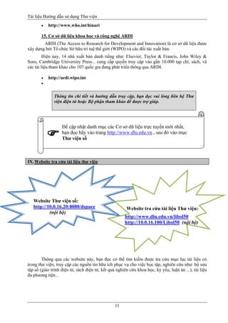 Tài liệu Hướng dẫn sử dụng Thư viện 
11 
 http://www.who.int/hinari 
15. Cơ sở dữ liệu khoa học và công nghệ ARDI 
ARDI (The Access to Research for Development and Innovation) là cơ sở dữ liệu được xây dựng bởi Tổ chức Sở hữu trí tuệ thế giới (WIPO) và các đối tác xuất bản. 
Hiện nay, 14 nhà xuất bản danh tiếng như: Elsevier, Taylor & Francis, John Wiley & Sons, Cambridge University Press... cung cấp quyền truy cập vào gần 10.000 tạp chí, sách, và các tài liệu tham khảo cho 107 quốc gia đang phát triển thông qua ARDI. 
 http://ardi.wipo.int 
 Thông tin chi tiết và hướng dẫn truy cập, bạn đọc vui lòng liên hệ Thư viện điện tử hoặc Bộ phận tham khảo để được trợ giúp. 
IX. Website tra cứu tài liệu thư viện 
Thông qua các website này, bạn đọc có thể tìm kiếm được tra cứu mục lục tài liệu có trong thư viện, truy cập các nguồn tin hữu ích phục vụ cho việc học tập, nghiên cứu như: bộ sưu tập số (giáo trình điện tử, sách điện tử, kết quả nghiên cứu khoa học, kỷ yếu, luận án ...), tài liệu đa phương tiện... 
Để cập nhật danh mục các Cơ sở dữ liệu trực tuyến mới nhất, bạn đọc hãy vào trang http://www.dlu.edu.vn , sau đó vào mục Thư viện số 
 
Website Thư viện số: http://10.0.16.20:8080/dspace 
(nội bộ) 
Website tra cứu tài liệu Thư viện: 
http://www.dlu.edu.vn/libol50 http://10.0.16.100/Libol50 (nội bộ) 
 