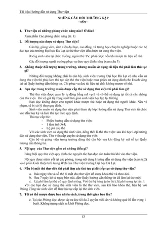 Tài liệu Hướng dẫn sử dụng Thư viện 
13 
NHỮNG CÂU HỎI THƯỜNG GẶP 
--oOo-- 
1. Thư viện có những phòng chức năng nào? Ở đâu? 
Xem phần Các phòng chức năng (tr. 1) 
2. Đối tượng nào được sử dụng Thư viện? 
Cán bộ, giảng viên, sinh viên đại học, cao đẳng, và trung học chuyên nghiệp thuộc các hệ đào tạo của trường Đại học Đà Lạt có thẻ thư viện đều được sử dụng thư viện. 
Riêng sinh viên tại chức trường, ngoài thẻ TV, phải cược tiền khi mượn tài liệu về nhà. 
Các đối tượng ngoài trường phục vụ theo quy định riêng (xem câu 3) 
3. Không thuộc đối tượng trong trường, nhưng muốn sử dụng tài liệu thì phải làm thủ tục gì? 
Những đối tượng không phải là cán bộ, sinh viên trường Đại học Đà Lạt có nhu cầu sử dụng thư viện thì phải làm thủ tục cấp thẻ thư viện hoặc mua phiếu sử dụng dành cho khách vãng lai tại Quầy hướng dẫn thông tin. Chỉ phục vụ đọc tài liệu tại chỗ, không mượn về nhà. 
4. Bạn đọc trong trường muốn được cấp thẻ sử dụng thư viện thì phải làm gì? 
Thẻ thư viện được quản lý tự động bằng mã vạch và có thể sử dụng tại tất cả các phòng của thư viện. Thẻ có giá trị trong suốt thời gian sinh viên học tập tại trường. 
Bạn đọc không được cho người khác mượn thẻ hoặc sử dụng thẻ người khác. Nếu vi phạm, sẽ bị xử lý theo quy định. 
Sinh viên muốn sử dụng thư viện phải tham dự lớp Hướng dẫn sử dụng Thư viện tổ chức vào đầu học kỳ và làm thủ tục theo quy định. 
Thủ tục cấp thẻ: 
- Phiếu hướng dẫn sử dụng thư viện; 
- 1 tấm ảnh 3x4; 
- Lệ phí cấp thẻ 
Với các sinh viên sử dụng thẻ sinh viên, đồng thời là thẻ thư viện: sau khi học Lớp hướng dẫn sử dụng thư viện, Thư viện cấp quyền sử dụng thư viện 
Cán bộ và giảng viên trong trường dùng thẻ cán bộ, sau khi đăng ký mã số tại Quầy hướng dẫn thông tin. 
5. Nội quy của Thư viện gồm có những điều gì? 
Bảng Nội quy thư viện quy định các nguyên tắc bạn đọc cần tuân thủ khi vào thư viện. 
Nội quy được niêm yết tại các phòng, trong nội dung Hướng dẫn sử dụng thư viện (xem tr.2) và ở phần Giới thiệu trên trang Web của Thư viện trường Đại học Đà Lạt. 
6. Nếu bị mất thẻ thư viện thì phải làm các thủ tục gì để tiếp tục sử dụng thư viện? 
a. Báo ngay tên và số thẻ bị mất cho thư viện để được khoá thẻ và theo dõi. 
b. Sau 7 ngày kể từ ngày báo mất, đến Quầy hướng dẫn thông tin để làm lại thẻ mới. 
c. Lệ phí làm lại thẻ có quy định riêng. Với thẻ bị hỏng (còn thẻ), lệ phí tương tự lần 1. 
Với các bạn đọc sử dụng thẻ sinh viên là thẻ thư viện, sau khi báo khóa thẻ, liên hệ với Phòng Công tác sinh viên để làm thủ tục cấp lại thẻ sinh viên. 
7. Tôi có thể mượn được bao nhiêu sách, trong thời gian bao lâu? 
c. Tại các Phòng đọc, được lấy ra đọc tối đa 2 quyển mỗi lần và không quá 02 lần trong 1 buổi. Không mang sách ra khỏi Phòng đọc.  