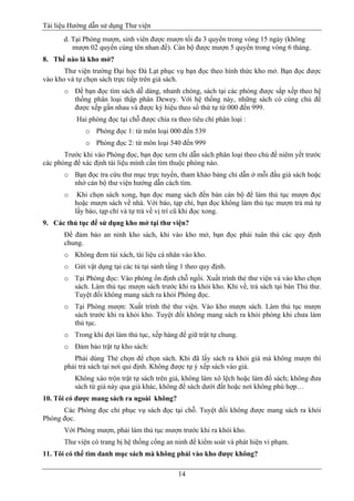 Tài liệu Hướng dẫn sử dụng Thư viện 
14 
d. Tại Phòng mượn, sinh viên được mượn tối đa 3 quyển trong vòng 15 ngày (không mượn 02 quyển cùng tên nhan đề). Cán bộ được mượn 5 quyển trong vòng 6 tháng. 
8. Thế nào là kho mở? 
Thư viện trường Đại học Đà Lạt phục vụ bạn đọc theo hình thức kho mở. Bạn đọc được vào kho và tự chọn sách trực tiếp trên giá sách. 
o Để bạn đọc tìm sách dễ dàng, nhanh chóng, sách tại các phòng được sắp xếp theo hệ thống phân loại thập phân Dewey. Với hệ thống này, những sách có cùng chủ đề được xếp gần nhau và được ký hiệu theo số thứ tự từ 000 đến 999. 
Hai phòng đọc tại chỗ được chia ra theo tiêu chí phân loại : 
o Phòng đọc 1: từ môn loại 000 đến 539 
o Phòng đọc 2: từ môn loại 540 đến 999 
Trước khi vào Phòng đọc, bạn đọc xem chỉ dẫn sách phân loại theo chủ đề niêm yết trước các phòng để xác định tài liệu mình cần tìm thuộc phòng nào. 
o Bạn đọc tra cứu thư mục trực tuyến, tham khảo bảng chỉ dẫn ở mỗi đầu giá sách hoặc nhờ cán bộ thư viện hướng dẫn cách tìm. 
o Khi chọn sách xong, bạn đọc mang sách đến bàn cán bộ để làm thủ tục mượn đọc hoặc mượn sách về nhà. Với báo, tạp chí, bạn đọc không làm thủ tục mượn trả mà tự lấy báo, tạp chí và tự trả về vị trí cũ khi đọc xong. 
9. Các thủ tục để sử dụng kho mở tại thư viện? 
Để đảm bảo an ninh kho sách, khi vào kho mở, bạn đọc phải tuân thủ các quy định chung. 
o Không đem túi xách, tài liệu cá nhân vào kho. 
o Gửi vật dụng tại các tủ tại sảnh tầng 1 theo quy định. 
o Tại Phòng đọc: Vào phòng ổn định chỗ ngồi. Xuất trình thẻ thư viện và vào kho chọn sách. Làm thủ tục mượn sách trước khi ra khỏi kho. Khi về, trả sách tại bàn Thủ thư. Tuyệt đối không mang sách ra khỏi Phòng đọc. 
o Tại Phòng mượn: Xuất trình thẻ thư viện. Vào kho mượn sách. Làm thủ tục mượn sách trước khi ra khỏi kho. Tuyệt đối không mang sách ra khỏi phòng khi chưa làm thủ tục. 
o Trong khi đợi làm thủ tục, xếp hàng để giữ trật tự chung. 
o Đảm bảo trật tự kho sách: 
Phải dùng Thẻ chọn để chọn sách. Khi đã lấy sách ra khỏi giá mà không mượn thì phải trả sách tại nơi qui định. Không được tự ý xếp sách vào giá. 
Không xáo trộn trật tự sách trên giá, không làm xô lệch hoặc làm đổ sách; không đưa sách từ giá này qua giá khác, không để sách dưới đất hoặc nơi không phù hợp… 
10. Tôi có được mang sách ra ngoài không? 
Các Phòng đọc chỉ phục vụ sách đọc tại chỗ. Tuyệt đối không được mang sách ra khỏi Phòng đọc. 
Với Phòng mượn, phải làm thủ tục mượn trước khi ra khỏi kho. 
Thư viện có trang bị hệ thống cổng an ninh để kiểm soát và phát hiện vi phạm. 
11. Tôi có thể tìm danh mục sách mà không phải vào kho được không?  