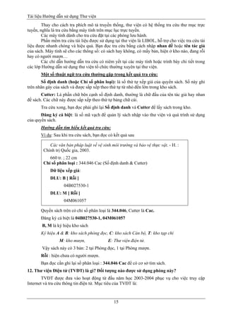 Tài liệu Hướng dẫn sử dụng Thư viện 
15 
Thay cho cách tra phích mô tả truyền thống, thư viện có hệ thống tra cứu thư mục trực tuyến, nghĩa là tra cứu bằng máy tính trên mục lục trực tuyến. 
Các máy tính dành cho tra cứu đặt tại các phòng lưu hành. 
Phần mềm tra cứu tài liệu được sử dụng tại thư viện là LIBOL, hỗ trợ cho việc tra cứu tài liệu được nhanh chóng và hiệu quả. Bạn đọc tra cứu bằng cách nhập nhan đề hoặc tên tác giả của sách. Máy tính sẽ cho các thông số: có sách hay không, có mấy bản, hiện ở kho nào, đang rỗi hay có người mượn… 
Các chỉ dẫn hướng dẫn tra cứu có niêm yết tại các máy tính hoặc trình bày chi tiết trong các lớp Hướng dẫn sử dụng thư viện tổ chức thường xuyên tại thư viện. 
Một số thuật ngữ tra cứu thường gặp trong kết quả tra cứu: 
Số định danh (hoặc Chỉ số phân loại): là số thứ tự xếp giá của quyển sách. Số này ghi trên nhãn gáy của sách và được sắp xếp theo thứ tự từ nhỏ đến lớn trong kho sách. 
Cutter: Là phần chữ bên cạnh số định danh, thường là chữ đầu của tên tác giả hay nhan đề sách. Các chữ này được sắp xếp theo thứ tự bảng chữ cái. 
Tra cứu xong, bạn đọc phải ghi lại Số định danh và Cutter để lấy sách trong kho. 
Đăng ký cá biệt: là số mã vạch để quản lý sách nhập vào thư viện và quá trình sử dụng của quyển sách. 
Hướng dẫn tìm hiểu kết quả tra cứu: 
Ví dụ: Sau khi tra cứu sách, bạn đọc có kết quả sau 
Các văn bản pháp luật về vệ sinh môi trường và bảo vệ thực vật. - H. : Chính trị Quốc gia, 2003. 
660 tr. ; 22 cm Chỉ số phân loại : 344.046 Cac (Số định danh & Cutter) 
Dữ liệu xếp giá: 
DLU: B [ Rỗi ] 
04B027530-1 
DLU: M [ Rỗi ] 
04M061057 
Quyển sách trên có chỉ số phân loại là 344.046, Cutter là Cac. 
Đăng ký cá biệt là 04B027530-1, 04M061057 
B, M là ký hiệu kho sách 
Ký hiệu A & B: kho sách phòng đọc, C: kho sách Cán bộ, T: kho tạp chí 
M: kho mượn, E: Thư viện điện tử. 
Vậy sách này có 3 bản: 2 tại Phòng đọc, 1 tại Phòng mượn. 
Rỗi : hiện chưa có người mượn. 
Bạn đọc cần ghi lại số phân loại : 344.046 Cac để có cơ sở tìm sách. 
12. Thư viện Điện tử (TVĐT) là gì? Đối tượng nào được sử dụng phòng này? 
TVĐT được đưa vào hoạt động từ đầu năm học 2003-2004 phục vụ cho việc truy cập Internet và tra cứu thông tin điện tử. Mục tiêu của TVĐT là:  