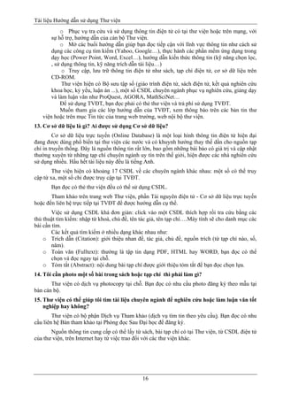 Tài liệu Hướng dẫn sử dụng Thư viện 
16 
o Phục vụ tra cứu và sử dụng thông tin điện tử có tại thư viện hoặc trên mạng, với sự hỗ trợ, hướng dẫn của cán bộ Thư viện. 
o Mở các buổi hướng dẫn giúp bạn đọc tiếp cận với lĩnh vực thông tin như cách sử dụng các công cụ tìm kiếm (Yahoo, Google…), thực hành các phần mềm ứng dụng trong dạy học (Power Point, Word, Excel…), hướng dẫn kiến thức thông tin (kỹ năng chọn lọc, , sử dụng thông tin, kỹ năng trích dẫn tài liệu…) 
o Truy cập, lưu trữ thông tin điện tử như sách, tạp chí điện tử, cơ sở dữ liệu trên CD-ROM. 
Thư viện hiện có Bộ sưu tập số (giáo trình điện tử, sách điện tử, kết quả nghiên cứu khoa học, kỷ yếu, luận án ...), một số CSDL chuyên ngành phục vụ nghiên cứu, giảng dạy và làm luận văn như ProQuest, AGORA, MathSciNet… 
Để sử dụng TVĐT, bạn đọc phải có thẻ thư viện và trả phí sử dụng TVĐT. 
Muốn tham gia các lớp hướng dẫn của TVĐT, xem thông báo trên các bản tin thư viện hoặc trên mục Tin tức của trang web trường, web nội bộ thư viện. 
13. Cơ sở dữ liệu là gì? Ai được sử dụng Cơ sở dữ liệu? 
Cơ sở dữ liệu trực tuyến (Online Database) là một loại hình thông tin điện tử hiện đại đang được dùng phổ biến tại thư viện các nước và có khuynh hướng thay thế dần cho nguồn tạp chí in truyền thống. Đây là nguồn thông tin rất lớn, bao gồm những bài báo có giá trị và cập nhật thường xuyên từ những tạp chí chuyên ngành uy tín trên thế giới, hiện được các nhà nghiên cứu sử dụng nhiều. Hầu hết tài liệu này đều là tiếng Anh. 
Thư viện hiện có khoảng 17 CSDL về các chuyên ngành khác nhau: một số có thể truy cập từ xa, một số chỉ được truy cập tại TVĐT. 
Bạn đọc có thẻ thư viện đều có thể sử dụng CSDL. 
Tham khảo trên trang web Thư viện, phần Tài nguyên điện tử - Cơ sở dữ liệu trực tuyến hoặc đến liên hệ trực tiếp tại TVĐT để được hướng dẫn cụ thể. 
Việc sử dụng CSDL khá đơn giản: click vào một CSDL thích hợp rồi tra cứu bằng các thủ thuật tìm kiếm: nhập từ khoá, chủ đề, tên tác giả, tên tạp chí….Máy tính sẽ cho danh mục các bài cần tìm. 
Các kết quả tìm kiếm ở nhiều dạng khác nhau như: 
o Trích dẫn (Citation): giới thiệu nhan đề, tác giả, chủ đề, nguồn trích (từ tạp chí nào, số, năm). 
o Toàn văn (Fulltext): thường là tập tin dạng PDF, HTML hay WORD, bạn đọc có thể chọn và đọc ngay tại chỗ. 
o Tóm tắt (Abstract): nội dung bài tạp chí được giới thiệu tóm tắt để bạn đọc chọn lựa. 
14. Tôi cần photo một số bài trong sách hoặc tạp chí thì phải làm gì? 
Thư viện có dịch vụ photocopy tại chỗ. Bạn đọc có nhu cầu photo đăng ký theo mẫu tại bàn cán bộ. 
15. Thư viện có thể giúp tôi tìm tài liệu chuyên ngành để nghiên cứu hoặc làm luận văn tốt nghiệp hay không? 
Thư viện có bộ phận Dịch vụ Tham khảo (dịch vụ tìm tin theo yêu cầu). Bạn đọc có nhu cầu liên hệ Bàn tham khảo tại Phòng đọc Sau Đại học để đăng ký. 
Nguồn thông tin cung cấp có thể lấy từ sách, bài tạp chí có tại Thư viện, từ CSDL điện tử của thư viện, trên Internet hay từ việc trao đổi với các thư viện khác. 
 