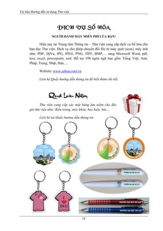 Tài liệu Hướng dẫn sử dụng Thư viện 
18 
DÒCH VUÏ SOÁ HOÙA 
NGƯỜI ĐÁNH MÁY MIỄN PHÍ CỦA BẠN! 
Hiện nay tại Trung tâm Thông tin – Thư viện cung cấp dịch vụ Số hóa cho bạn đọc Thư viện. Dịch vụ cho phép chuyển đổi file từ máy quét (scan), máy ảnh như: PDF, DjVu, JPG, JPEG, PNG, TIFF, BMP,… sang Microsoft Word, pdf, text, excel, powerpoint, xml. Hỗ trợ 198 ngôn ngữ bao gồm Tiếng Việt, Anh, Pháp, Trung, Nhật, Hàn, ... 
Website: www.sohoa.com.vn 
Liên hệ Quầy hướng dẫn thông tin để biết thêm chi tiết. 
Thư viện cung cấp các mặt hàng lưu niệm cho độc giả thư viện như: Biểu trưng, móc khóa, huy hiệu, bút… 
Liên hệ tại Quầy hướng dẫn thông tin. 
 