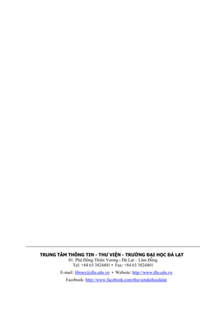 TRUNG TÂM THÔNG TIN - THƯ VIỆN - TRƯỜNG ĐẠI HỌC ĐÀ LẠT 01. Phù Đổng Thiên Vương - Đà Lạt – Lâm Đồng Tel: +84 63 3824401 • Fax: +84 63 3824401 
E-mail: library@dlu.edu.vn • Website: http://www.dlu.edu.vn 
Facebook: http://www.facebook.com/thuviendaihocdalat 