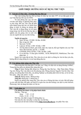 Tài liệu Hướng dẫn sử dụng Thư viện 
2 
GIỚI THIỆU HƯỚNG DẪN SỬ DỤNG THƯ VIỆN 
I. Vài nét về Thư viện - Trường Đại học Đà Lạt 
Thư viện trường Đại học Đà Lạt được tổ chức lại vào năm 1977, từ sự tiếp quản cơ sở của Viện Đại học Đà Lạt cũ (1958). 
Từ một phòng đọc quy mô nhỏ với kho sách đóng và phương thức phục vụ thủ công, đến nay Thư viện đã phát triển thành trung tâm lớn với nhiều hoạt động và dịch vụ thông tin phong phú. Thư viện đã và đang đóng vai trò quan trọng trong việc hỗ trợ tài liệu học tập và nghiên cứu cho giảng viên và sinh viên của các ngành đào tạo của nhà trường. 
Nguồn tài nguyên: 
 Sách: Số bản: 153.000 / Số đầu: 48.000 
 Báo và tạp chí: 200 
 Bài trích: 78.500 
 Luận án: Số bản: 2.500 / Số đầu: 1.900 
 Tài liệu điện tử (Sách, giáo trình, luận văn, luận án, Kết quả Nghiên cứu của Việt Nam, Bài trích báo, tạp chí...): 36.000 
 CD-ROM, DVD: Số bản: 3.100 / Số đầu: 1.600 
 Cơ sở dữ liệu: 15 (bao gồm AGORA, ACM, PROQUEST, MathScinet, Thư viện pháp luật…) 
Ngoài việc cung cấp tài liệu, Thư viện còn có các dịch vụ thông tin: tìm tin theo yêu cầu, hướng dẫn kỹ năng thông tin và các hoạt động phụ trợ. 
II. Các phòng chức năng của Thư viện 
Nằm trong khu liên hợp gồm 5 toà nhà, cao 3 tầng với diện tích sử dụng khoảng 4.600m2, Trung tâm bao gồm các phòng chức năng như sau: 
Tầng I: Quầy Hướng dẫn thông tin; Phòng đọc Sau Đại học - Bàn Tham khảo; Phòng Tạp chí; Phòng Thư viện điện tử & Đa phương tiện; Phòng Internet Nguyễn Văn Kế; Khu Văn phòng: các phòng Ban Giám đốc, các phòng Nghiệp vụ (bộ phận phát triển tài liệu, xử lý tài liệu, bảo quản – phục chế, photo - in ấn). 
Tầng II: Phòng mượn; Phòng tự học 
Tầng III: Phòng đọc 1; Phòng đọc 2 
Ngoài các phòng chức năng trên, Thư viện còn có Phòng hội thảo với trên 300 chỗ (phục vụ các cuộc hội thảo, hội nghị, các buổi lễ và giao lưu của nhà trường), các dịch vụ như Internet, Photocopy, bán vật dụng lưu niệm và Căn tin. 
III. Lịch phục vụ 
Các phòng lưu hành và bộ phận hành chính: 
Thứ hai – Thứ sáu: 
Sáng: 7:30 – 11:30 
Chiều: 13:30 – 17:30 
Thứ bảy, chủ nhật và ngày lễ: không phục vụ. 
Vào mùa thi, thư viện phục vụ bạn đọc vào thứ bảy. 
Xem lịch chi tiết trên website trường http://www.dlu.edu.vn, vào phần Thư viện. 
 