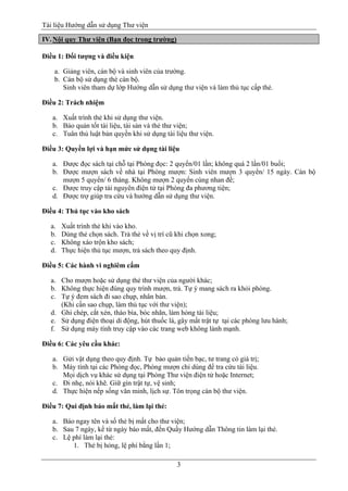 Tài liệu Hướng dẫn sử dụng Thư viện 
3 
IV. Nội quy Thư viện (Bạn đọc trong trường) 
Điều 1: Đối tượng và điều kiện 
a. Giảng viên, cán bộ và sinh viên của trường. 
b. Cán bộ sử dụng thẻ cán bộ. 
Sinh viên tham dự lớp Hướng dẫn sử dụng thư viện và làm thủ tục cấp thẻ. 
Điều 2: Trách nhiệm 
a. Xuất trình thẻ khi sử dụng thư viện. 
b. Bảo quản tốt tài liệu, tài sản và thẻ thư viện; 
c. Tuân thủ luật bản quyền khi sử dụng tài liệu thư viện. 
Điều 3: Quyền lợi và hạn mức sử dụng tài liệu 
a. Được đọc sách tại chỗ tại Phòng đọc: 2 quyển/01 lần; không quá 2 lần/01 buổi; 
b. Được mượn sách về nhà tại Phòng mượn: Sinh viên mượn 3 quyển/ 15 ngày. Cán bộ mượn 5 quyển/ 6 tháng. Không mượn 2 quyển cùng nhan đề; 
c. Được truy cập tài nguyên điện tử tại Phòng đa phương tiện; 
d. Được trợ giúp tra cứu và hướng dẫn sử dụng thư viện. 
Điều 4: Thủ tục vào kho sách 
a. Xuất trình thẻ khi vào kho. 
b. Dùng thẻ chọn sách. Trả thẻ về vị trí cũ khi chọn xong; 
c. Không xáo trộn kho sách; 
d. Thực hiện thủ tục mượn, trả sách theo quy định. 
Điều 5: Các hành vi nghiêm cấm 
a. Cho mượn hoặc sử dụng thẻ thư viện của người khác; 
b. Không thực hiện đúng quy trình mượn, trả. Tự ý mang sách ra khỏi phòng. 
c. Tự ý đem sách đi sao chụp, nhân bản. 
(Khi cần sao chụp, làm thủ tục với thư viện); 
d. Ghi chép, cắt xén, tháo bìa, bóc nhãn, làm hỏng tài liệu; 
e. Sử dụng điện thoại di động, hút thuốc lá, gây mất trật tự tại các phòng lưu hành; 
f. Sử dụng máy tính truy cập vào các trang web không lành mạnh. 
Điều 6: Các yêu cầu khác: 
a. Gửi vật dụng theo quy định. Tự bảo quản tiền bạc, tư trang có giá trị; 
b. Máy tính tại các Phòng đọc, Phòng mượn chỉ dùng để tra cứu tài liệu. 
Mọi dịch vụ khác sử dụng tại Phòng Thư viện điện tử hoặc Internet; 
c. Đi nhẹ, nói khẽ. Giữ gìn trật tự, vệ sinh; 
d. Thực hiện nếp sống văn minh, lịch sự. Tôn trọng cán bộ thư viện. 
Điều 7: Qui định báo mất thẻ, làm lại thẻ: 
a. Báo ngay tên và số thẻ bị mất cho thư viện; 
b. Sau 7 ngày, kể từ ngày báo mất, đến Quầy Hướng dẫn Thông tin làm lại thẻ. 
c. Lệ phí làm lại thẻ: 
1. Thẻ bị hỏng, lệ phí bằng lần 1;  