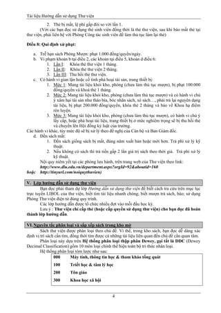 Tài liệu Hướng dẫn sử dụng Thư viện 
4 
2. Thẻ bị mất, lệ phí gấp đôi so với lần 1. 
(Với các bạn đọc sử dụng thẻ sinh viên đồng thời là thẻ thư viện, sau khi báo mất thẻ tại thư viện, phải liên hệ với Phòng Công tác sinh viên để làm thủ tục làm lại thẻ) 
Điều 8: Qui định xử phạt: 
a. Trễ hạn sách Phòng Mượn: phạt 1.000 đồng/quyển/ngày. 
b. Vi phạm khoản b tại điều 2, các khoản tại điều 5, khoản d điều 6: 
1. Lần I: Khóa thẻ thư viện 1 tháng. 
2. Lần II: Khóa thẻ thư viện 2 tháng. 
3. Lần III: Thu hồi thẻ thư viện. 
c. Có hành vi gian lận hoặc cố tình phá hoại tài sản, trang thiết bị: 
1. Mức 1: Mang tài liệu khỏi kho, phòng (chưa làm thủ tục mượn), bị phạt 100.000 đồng/quyển và khoá thẻ 1 tháng. 
2. Mức 2: Mang tài liệu khỏi kho, phòng (chưa làm thủ tục mượn) và có hành vi chủ ý xâm hại tài sản như tháo bìa, bóc nhãn sách, xé sách…, phải trả lại nguyên dạng tài liệu, bị phạt 200.000 đồng/quyển, khóa thẻ 2 tháng và báo về Khoa hạ điểm rèn luyện. 
3. Mức 3: Mang tài liệu khỏi kho, phòng (chưa làm thủ tục mượn), có hành vi chủ ý lấy cắp, hoặc phá hoại tài liệu, trang thiết bị ở mức nghiêm trọng sẽ bị thu hồi thẻ và chuyển lên Hội đồng kỷ luật của trường. 
Các hành vi khác, tùy mức độ sẽ bị xử lý theo đề nghị của Cán bộ và Ban Giám đốc. 
d. Đền sách mất: 
1. Đền sách giống sách bị mất, đúng năm xuất bản hoặc mới hơn. Trả phí xử lý kỹ thuật. 
2. Nếu không có sách thì trả tiền gấp 2 lần giá trị sách theo thời giá. Trả phí xử lý kỹ thuật. 
Nội quy niêm yết tại các phòng lưu hành, trên trang web của Thư viện theo link: 
http://www.dlu.edu.vn/department.aspx?orgId=92&aboutid=160 hoặc http://tinyurl.com/noiquythuvien) 
V. Lớp hướng dẫn sử dụng thư viện 
Bạn đọc phải tham dự lớp Hướng dẫn sử dụng thư viện để biết cách tra cứu trên mục lục trực tuyến LIBOL của thư viện, biết tìm tài liệu nhanh chóng; biết mượn trả sách, báo; sử dụng Phòng Thư viện điện tử đúng quy trình. 
Các lớp hướng dẫn được tổ chức nhiều đợt vào mỗi đầu học kỳ. 
Lưu ý : Thư viện chỉ cấp thẻ (hoặc cấp quyền sử dụng thư viện) cho bạn đọc đã hoàn thành lớp hướng dẫn. 
VI. Nguyên tắc phân loại và sắp xếp sách trong kho mở 
Sách thư viện được phân loại theo chủ đề. Vì thế, trong kho sách, bạn đọc dễ dàng xác định vị trí sách cần tìm, đồng thời tìm được cả những tài liệu liên quan đến chủ đề cần quan tâm. 
Phân loại này dựa trên Hệ thống phân loại thập phân Dewey, gọi tắt là DDC (Dewey Decimal Classification) gồm 10 môn loại chính thể hiện toàn bộ tri thức nhân loại. 
Hệ thống phân loại tóm lược như sau: 
000 Máy tính, thông tin học & tham khảo tổng quát 
100 Triết học & tâm lý học 
200 Tôn giáo 
300 Khoa học xã hội  
