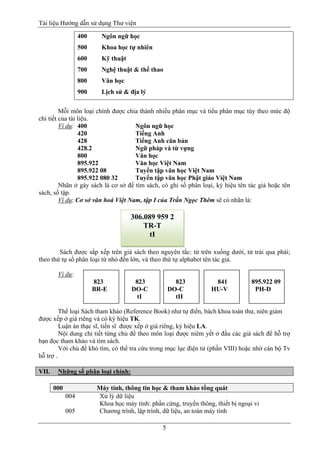 Tài liệu Hướng dẫn sử dụng Thư viện 
5 
400 Ngôn ngữ học 
500 Khoa học tự nhiên 
600 Kỹ thuật 
700 Nghệ thuật & thể thao 
800 Văn học 
900 Lịch sử & địa lý 
Mỗi môn loại chính được chia thành nhiều phân mục và tiểu phân mục tùy theo mức độ chi tiết của tài liệu. 
Ví dụ: 400 Ngôn ngữ học 
420 Tiếng Anh 
428 Tiếng Anh căn bản 
428.2 Ngữ pháp và từ vựng 
800 Văn học 
895.922 Văn học Việt Nam 
895.922 08 Tuyển tập văn học Việt Nam 
895.922 080 32 Tuyển tập văn học Phật giáo Việt Nam 
Nhãn ở gáy sách là cơ sở để tìm sách, có ghi số phân loại, ký hiệu tên tác giả hoặc tên sách, số tập. 
Ví dụ: Cơ sở văn hoá Việt Nam, tập I của Trần Ngọc Thêm sẽ có nhãn là: 
Sách được sắp xếp trên giá sách theo nguyên tắc: từ trên xuống dưới, từ trái qua phải; theo thứ tự số phân loại từ nhỏ đến lớn, và theo thứ tự alphabet tên tác giả. 
Ví dụ: 
823 823 823 841 895.922 09 
BR-E DO-C DO-C HU-V PH-D 
tI tII 
Thể loại Sách tham khảo (Reference Book) như tự điển, bách khoa toàn thư, niên giám được xếp ở giá riêng và có ký hiệu TK. 
Luận án thạc sĩ, tiến sĩ được xếp ở giá riêng, ký hiệu LA. 
Nội dung chi tiết từng chủ đề theo môn loại được niêm yết ở đầu các giá sách để hỗ trợ bạn đọc tham khảo và tìm sách. 
Với chủ đề khó tìm, có thể tra cứu trong mục lục điện tử (phần VIII) hoặc nhờ cán bộ Tv hỗ trợ . 
VII. Những số phân loại chính: 
000 Máy tính, thông tin học & tham khảo tổng quát 
004 Xử lý dữ liệu 
Khoa học máy tính: phần cứng, truyền thông, thiết bị ngoại vi 
005 Chương trình, lập trình, dữ liệu, an toàn máy tính 
306.089 959 2 
TR-T 
tI  