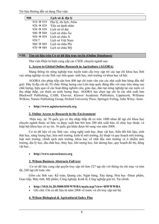 Tài liệu Hướng dẫn sử dụng Thư viện 
8 
900 Lịch sử & địa lý 
910  919 Địa lý, du lịch, Atlas 
920  929 Tiểu sử danh nhân 
930  939 Lịch sử cổ đại 
940  949 Lịch sử châu Âu 
950  959 Lịch sử châu Á 
959.7 Lịch sử Việt Nam 
960  969 Lịch sử châu Phi 
970  989 Lịch sử châu Mỹ 
VIII. Tìm tài liệu trên Cơ sở dữ liệu trực tuyến (Online Databases) 
Thư viện Điện tử hiện cung cấp các CSDL chuyên ngành sau: 
1. Access to Global Online Research in Agriculture (AGORA) 
Mạng thông tin nông nghiệp trực tuyến toàn cầu truy cập tới các tạp chí khoa học lĩnh vực nông nghiệp và các lĩnh vực liên quan: sinh học, môi trường và khoa học xã hội. 
AGORA cho phép tiếp cận hơn 400 tạp chí toàn văn của các nhà xuất bản hàng đầu thế giới. Đây là địa chỉ do Tổ chức Nông lương của Liên hợp quốc đứng đầu với mục tiêu nâng cao chất lượng, hiệu quả về các hoạt động nghiên cứu, giáo dục, đào tạo nông nghiệp tại các nước có thu nhập thấp, cải thiện an ninh lương thực. AGORA lựa chọn tạp chí từ các nhà xuất bản Blackwell Publishing, CABI, Elsevier, Kluwer Academic Publishers, Lippincott, Williams Wilkins, Nature Publishing Group, Oxford University Press, Springer-Verlag, John Wiley -Sons. 
 http://www.aginternetwork.org 
2. Online Access to Research in the Environment 
Hiện nay, tại 70 quốc gia có thu nhập thấp đã có trên 1000 nhan đề tạp chí khoa học chuyên ngành thuộc sở hữu và được xuất bản bởi hơn 200 nhà xuất bản, tổ chức học thuật, và hiệp hội khoa học có uy tín. 36 quốc gia khác được bổ sung vào năm 2008. 
Cơ sở dữ liệu về các lĩnh vực: công nghệ sinh học, thực vật học, biến đổi khí hậu, sinh thái học, năng lượng học, hóa môi trường, kinh tế môi trường, kỹ thuật và quy hoạch môi trường, luật môi trường, chính sách môi trường, khoa học về chất độc môi trường và ô nhiễm môi trường, địa lý học, địa chất học, thủy học, khí tượng học, hải dương học, quy hoạch đô thị, động vật học... 
 http://www.oaresciences.org 
3. Wilson Business Abstracts Full text 
Cơ sở dữ liệu cung cấp quyền truy cập tới hơn 527 tạp chí với thông tin chỉ mục và tóm tắt, 260 tạp chí toàn văn. 
Gồm các lĩnh vực: Kế toán, Quảng cáo, Ngân hàng, Xây dựng, Hoá học -Dược phẩm, Giao tiếp, Máy tính, Mỹ phẩm, Công nghiệp, Kinh tế, Công nghiệp giải trí, Tài chính. 
 http://10.0.16.20:5000/HWWWBA/main.nsp?view=HWWWBA 
 Ghi chú: Chỉ có dữ liệu từ năm 2006 về trước và chỉ truy cập nội bộ. 
4. Wilson Biological & Agricultural Index Plus  