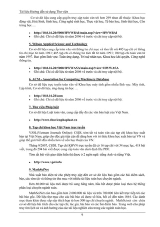 Tài liệu Hướng dẫn sử dụng Thư viện 
9 
Cơ sở dữ liệu cung cấp quyền truy cập toàn văn tới hơn 299 nhan đề thuộc: Khoa học động vật, Hoá Sinh, Sinh học, Công nghệ sinh học, Thực vật học, Tế bào học, Sinh thái học, Côn trùng học … 
 http://10.0.16.20:5000/HWWBAI/main.nsp?view=HWWBAI 
 Ghi chú: Chỉ có dữ liệu từ năm 2006 về trước và chỉ truy cập nội bộ. 
5. Wilson Applied Science and Technology 
Cơ sở dữ liệu cung cấp toàn văn với thông tin chỉ mục và tóm tắt với 485 tạp chí có thông tin chỉ mục từ năm 1983; 485 tạp chí có thông tin tóm tắt từ năm 1993; 100 tạp chí toàn văn từ năm 1997. Bao gồm lĩnh vực: Toán ứng dụng, Trí tuệ nhân tạo, Khoa học khí quyển, Công nghệ thông tin. 
 http://10.0.16.20:5000/HWWASA/main.nsp?view=HWWASA 
 Ghi chú: Chỉ có dữ liệu từ năm 2006 về trước và chỉ truy cập nội bộ. 
6. ACM - Association for Computing Machinery Database 
Cơ sở dữ liệu trực tuyến toàn văn về Khoa học máy tính gồm nhiều lĩnh vực: Máy tính, Lập trình, Cơ sở dữ liệu, ứng dụng tin học … 
 http://10.0.16.20/acm 
 Ghi chú: Chỉ có dữ liệu từ năm 2006 về trước và chỉ truy cập nội bộ. 
7. Thư viện Pháp luật 
Cơ sở dữ liệu Luật toàn văn, cung cấp đầy đủ các văn bản luật của Việt Nam. 
 http://www.thuvienphapluat.vn 
8. Tạp chí khoa học Việt Nam trực tuyến 
VJOL(Vietnam Journals Online): CSDL tóm tắt và toàn văn các tạp chí khoa học xuất bản tại Việt Nam, giúp cho độc giả tiếp cận dễ dàng hơn với tri thức khoa học xuất bản tại VN và giúp thế giới biết đến nhiều hơn về nền học thuật của VN. 
Tháng 9/2007, CSDL Tạp chí KHVN trực tuyến đã có 16 tạp chí với 34 mục lục, 418 bài viết, trong đó 294 bài viết được cung cấp toàn văn dưới định file PDF. 
Tóm tắt bài viết giao diện hiển thị được ở 2 ngôn ngữ: tiếng Anh và tiếng Việt. 
 http://www.vjol.info 
9. MathSciNet 
Nhà xuất bản điện tử cho phép truy cập đến cơ sở dữ liệu bao gồm các bài điểm sách, báo, các tóm tắt và thông tin thư mục với nhiều tài liệu toán học chuyên ngành. 
Hơn 80.000 tài liệu mới được bổ sung hằng năm, hầu hết được phân loại theo hệ thống phân loại chuyên ngành toán. 
MathSciNet còn bao gồm hơn 2.000.000 tài liệu và trên 700.000 liên kết trực tiếp tới các bài báo gốc. Dữ liệu thư mục cho các bài báo cũ được số hóa, hồi cố đến năm 1864. Các danh mục tham khảo được sắp xếp thích hợp từ hơn 300 tạp chí chuyên ngành. MathScinet còn chứa cơ sở dữ liệu bài trích cho các tạp chí, tác giả, bài báo và các bài điểm báo. Trang web cho phép truy tìm lịch sử và ảnh hưởng của các tài liệu nghiên cứu trong các ngành toán học.  