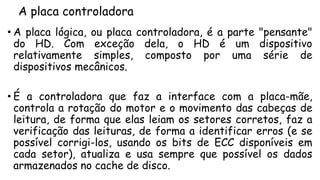 A placa controladora
• A placa lógica, ou placa controladora, é a parte "pensante"
do HD. Com exceção dela, o HD é um dispositivo
relativamente simples, composto por uma série de
dispositivos mecânicos.
• É a controladora que faz a interface com a placa-mãe,
controla a rotação do motor e o movimento das cabeças de
leitura, de forma que elas leiam os setores corretos, faz a
verificação das leituras, de forma a identificar erros (e se
possível corrigi-los, usando os bits de ECC disponíveis em
cada setor), atualiza e usa sempre que possível os dados
armazenados no cache de disco.
 