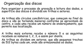 Organização dos discos
Para organizar o processo de gravação e leitura dos dados, a
superfície dos discos é dividida em trilhas e setores.
As trilhas são círculos concêntricos, que começam no final do
disco e vão se tornando menores conforme se aproximam do
centro, e cada uma recebe um número de endereçamento, que
permite sua localização.
A trilha mais externa recebe o número 0 e as seguintes
recebem os números 1, 2, 3, e assim por diante.
As trilhas se dividem em setores, que são pequenos trechos
de 512 bytes cada um, onde são armazenados os dados.
 