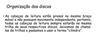 Organização dos discos
• As cabeças de leitura estão presas no mesmo braço
móvel e não possuem movimento independente, portanto,
todas as cabeças de leitura sempre estarão na mesma
trilha de seus respectivos discos, deixamos de chamá-
las de trilhas e passamos a usar o termo "cilindro".
 