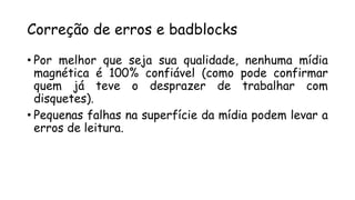 Correção de erros e badblocks
• Por melhor que seja sua qualidade, nenhuma mídia
magnética é 100% confiável (como pode confirmar
quem já teve o desprazer de trabalhar com
disquetes).
• Pequenas falhas na superfície da mídia podem levar a
erros de leitura.
 