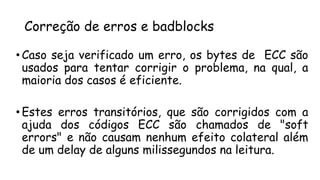 Correção de erros e badblocks
• Caso seja verificado um erro, os bytes de ECC são
usados para tentar corrigir o problema, na qual, a
maioria dos casos é eficiente.
• Estes erros transitórios, que são corrigidos com a
ajuda dos códigos ECC são chamados de "soft
errors" e não causam nenhum efeito colateral além
de um delay de alguns milissegundos na leitura.
 