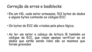 Correção de erros e badblocks
• Em um HD, cada setor armazena, 512 bytes de dados
e alguns bytes contendo os códigos ECC;
• Os bytes de ECC são criados pela placa lógica;
• Ao ler um setor a cabeça de leitura lê também os
códigos de ECC, que visam apenas verificar se os
dados que estão sendo lidos são os mesmos que
foram gravados
 