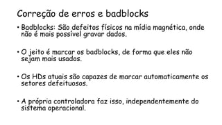 Correção de erros e badblocks
• Badblocks: São defeitos físicos na mídia magnética, onde
não é mais possível gravar dados.
• O jeito é marcar os badblocks, de forma que eles não
sejam mais usados.
• Os HDs atuais são capazes de marcar automaticamente os
setores defeituosos.
• A própria controladora faz isso, independentemente do
sistema operacional.
 
