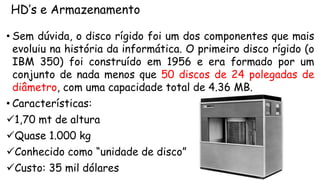 HD’s e Armazenamento
• Sem dúvida, o disco rígido foi um dos componentes que mais
evoluiu na história da informática. O primeiro disco rígido (o
IBM 350) foi construído em 1956 e era formado por um
conjunto de nada menos que 50 discos de 24 polegadas de
diâmetro, com uma capacidade total de 4.36 MB.
• Características:
1,70 mt de altura
Quase 1.000 kg
Conhecido como “unidade de disco”
Custo: 35 mil dólares
 