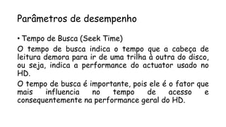 Parâmetros de desempenho
• Tempo de Busca (Seek Time)
O tempo de busca indica o tempo que a cabeça de
leitura demora para ir de uma trilha à outra do disco,
ou seja, indica a performance do actuator usado no
HD.
O tempo de busca é importante, pois ele é o fator que
mais influencia no tempo de acesso e
consequentemente na performance geral do HD.
 